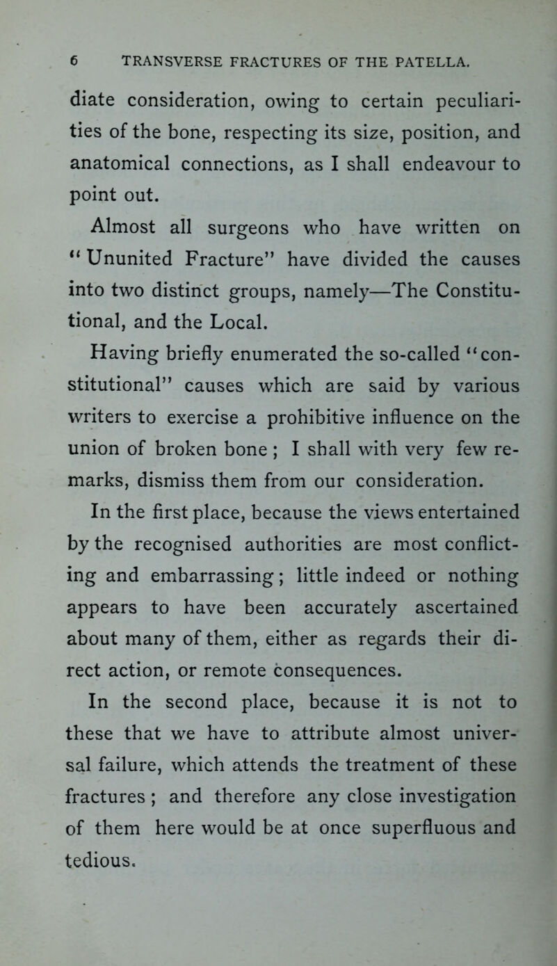 diate consideration, owing to certain peculiari- ties of the bone, respecting its size, position, and anatomical connections, as I shall endeavour to point out. Almost all surgeons who have written on u Ununited Fracture” have divided the causes into two distinct groups, namely—The Constitu- tional, and the Local. Having briefly enumerated the so-called “ con- stitutional” causes which are said by various writers to exercise a prohibitive influence on the union of broken bone ; I shall with very few re- marks, dismiss them from our consideration. In the first place, because the views entertained by the recognised authorities are most conflict- ing and embarrassing; little indeed or nothing appears to have been accurately ascertained about many of them, either as regards their di- rect action, or remote consequences. In the second place, because it is not to these that we have to attribute almost univer- sal failure, which attends the treatment of these fractures ; and therefore any close investigation of them here would be at once superfluous and tedious.
