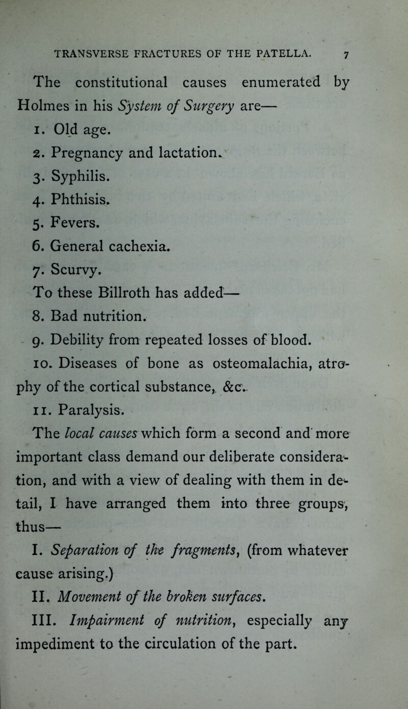 The constitutional causes enumerated by Holmes in his System of Surgery are— 1. Old age. 2. Pregnancy and lactation. 3. Syphilis. 4. Phthisis. 5. Fevers. 6. General cachexia. 7. Scurvy. To these Billroth has added— 8. Bad nutrition. 9. Debility from repeated losses of blood. 10. Diseases of bone as osteomalachia, atro- phy of the cortical substance, &c. 11. Paralysis. The local causes which form a second and more important class demand our deliberate considera- tion, and with a view of dealing with them in de^ tail, I have arranged them into three groups, thus— I. Separation of the fragments, (from whatever cause arising.) II. Movement of the broken surfaces. III. Impairment of nutrition, especially any impediment to the circulation of the part.