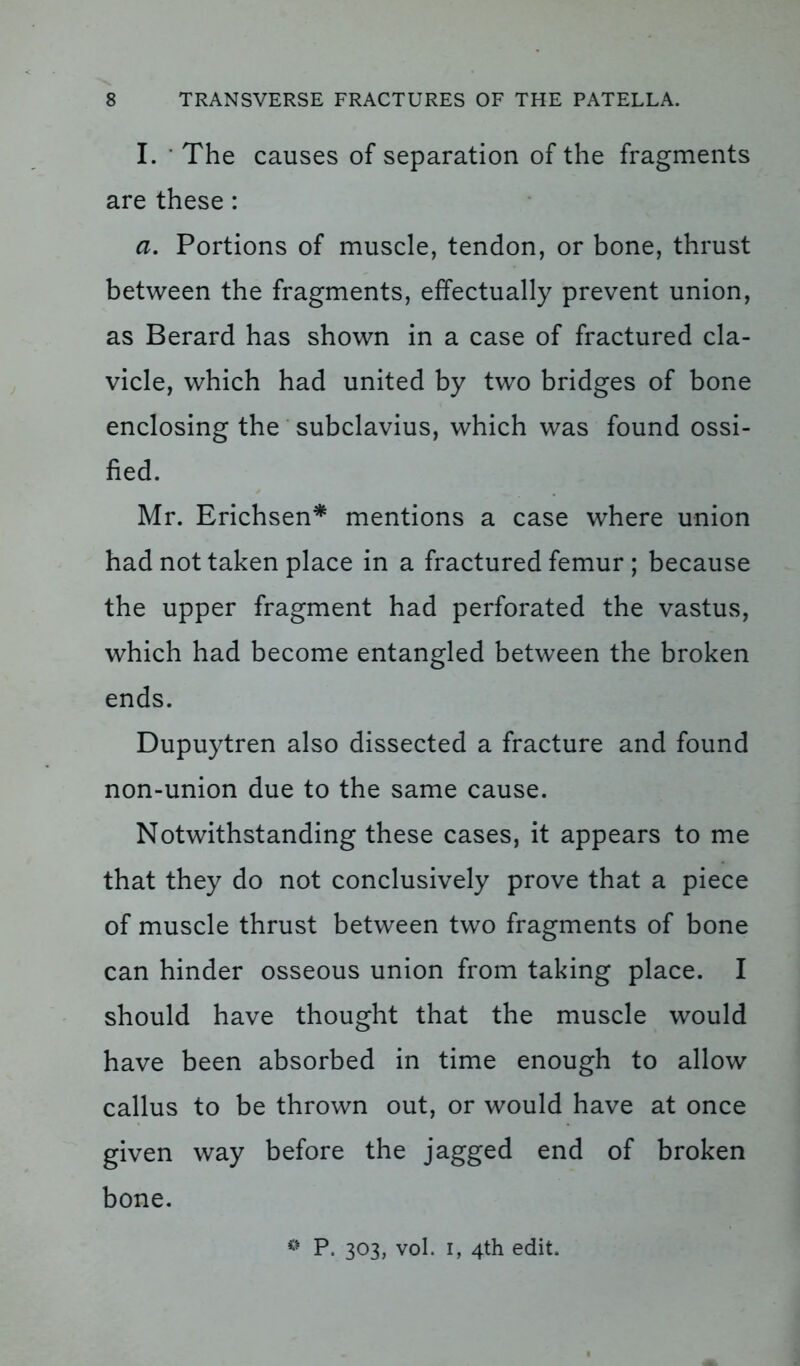 I. ' The causes of separation of the fragments are these: a. Portions of muscle, tendon, or bone, thrust between the fragments, effectually prevent union, as Berard has shown in a case of fractured cla- vicle, which had united by two bridges of bone enclosing the subclavius, which was found ossi- fied. Mr. Erichsen* mentions a case where union had not taken place in a fractured femur ; because the upper fragment had perforated the vastus, which had become entangled between the broken ends. Dupuytren also dissected a fracture and found non-union due to the same cause. Notwithstanding these cases, it appears to me that they do not conclusively prove that a piece of muscle thrust between two fragments of bone can hinder osseous union from taking place. I should have thought that the muscle would have been absorbed in time enough to allow callus to be thrown out, or would have at once given way before the jagged end of broken bone.