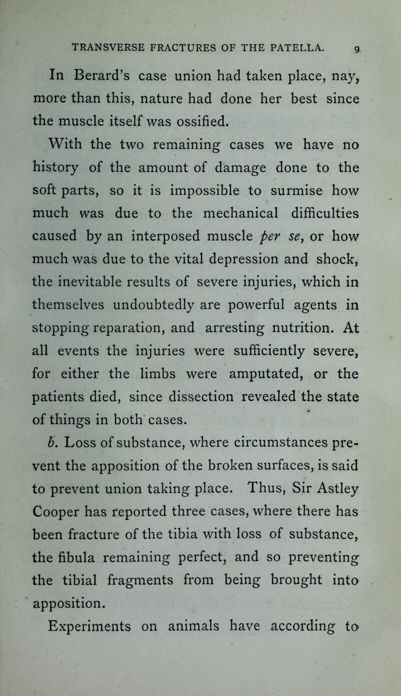 In Berard’s case union had taken place, nay, more than this, nature had done her best since the muscle itself was ossified. With the two remaining cases we have no history of the amount of damage done to the soft parts, so it is impossible to surmise how much was due to the mechanical difficulties caused by an interposed muscle per se, or how much was due to the vital depression and shock, the inevitable results of severe injuries, which in themselves undoubtedly are powerful agents in stopping reparation, and arresting nutrition. At all events the injuries were sufficiently severe, for either the limbs were amputated, or the patients died, since dissection revealed the state of things in both cases. b. Loss of substance, where circumstances pre- vent the apposition of the broken surfaces, is said to prevent union taking place. Thus, Sir Astley Cooper has reported three cases, where there has been fracture of the tibia with loss of substance, the fibula remaining perfect, and so preventing the tibial fragments from being brought into apposition. Experiments on animals have according to