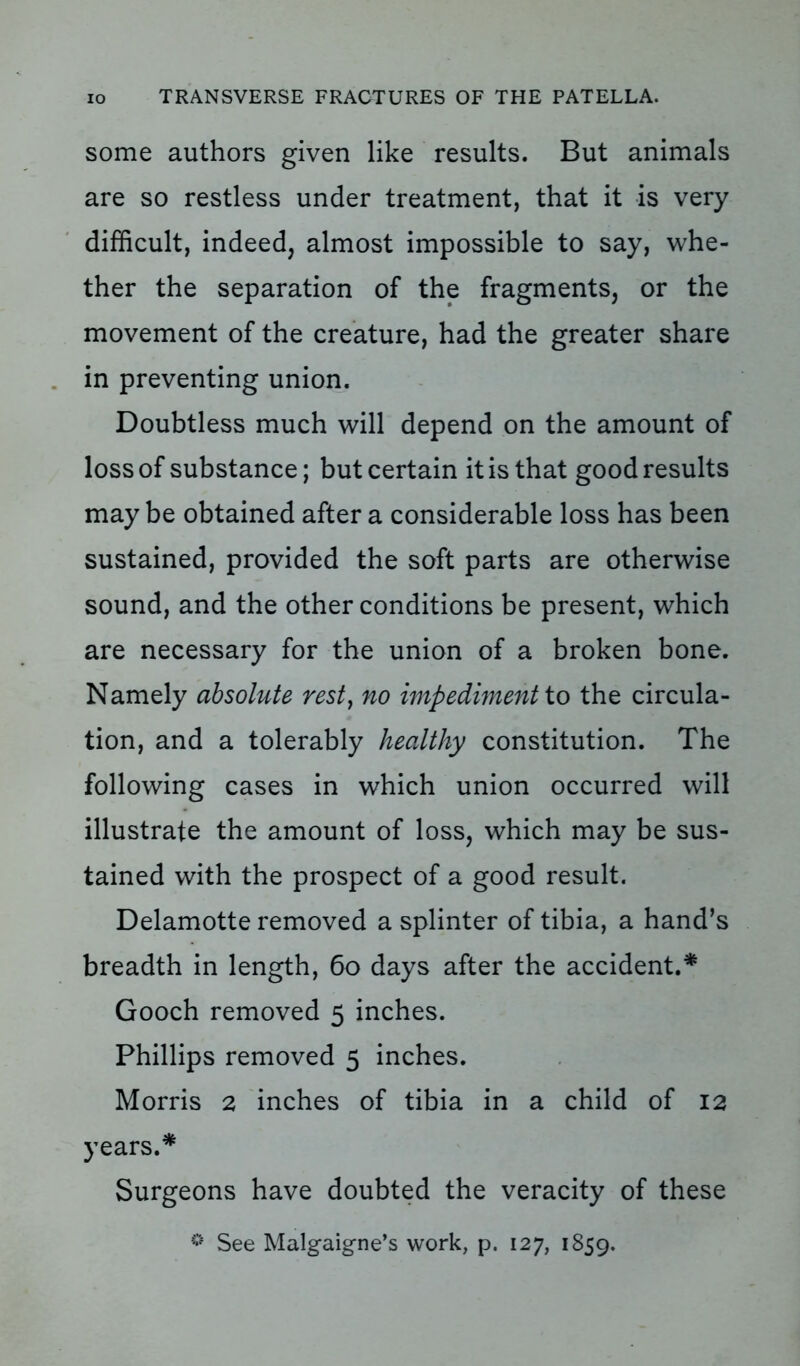 some authors given like results. But animals are so restless under treatment, that it is very difficult, indeed, almost impossible to say, whe- ther the separation of the fragments, or the movement of the creature, had the greater share in preventing union. Doubtless much will depend on the amount of loss of substance; but certain it is that good results maybe obtained after a considerable loss has been sustained, provided the soft parts are otherwise sound, and the other conditions be present, which are necessary for the union of a broken bone. Namely absolute rest, no impediment to the circula- tion, and a tolerably healthy constitution. The following cases in which union occurred will illustrate the amount of loss, which may be sus- tained with the prospect of a good result. Delamotte removed a splinter of tibia, a hand’s breadth in length, 60 days after the accident.* Gooch removed 5 inches. Phillips removed 5 inches. Morris 2 inches of tibia in a child of 12 years.* Surgeons have doubted the veracity of these ® See Malgaigne’s work, p. 127, 1859.