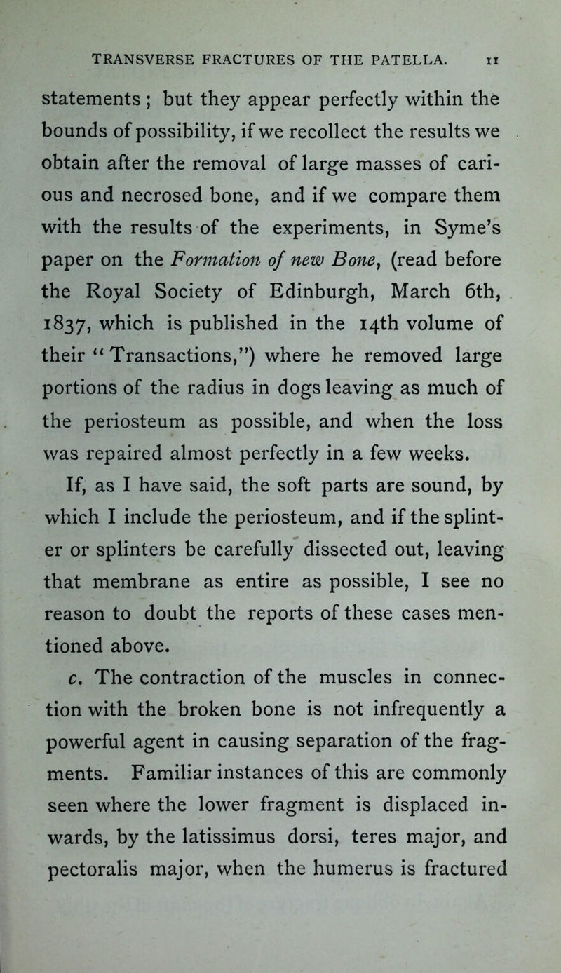 statements ; but they appear perfectly within the bounds of possibility, if we recollect the results we obtain after the removal of large masses of cari- ous and necrosed bone, and if we compare them with the results of the experiments, in Syme’s paper on the Formation of new Bone, (read before the Royal Society of Edinburgh, March 6th, 1837, which is published in the 14th volume of their “ Transactions,”) where he removed large portions of the radius in dogs leaving as much of the periosteum as possible, and when the loss was repaired almost perfectly in a few weeks. If, as I have said, the soft parts are sound, by which I include the periosteum, and if the splint- er or splinters be carefully dissected out, leaving that membrane as entire as possible, I see no reason to doubt the reports of these cases men- tioned above. c. The contraction of the muscles in connec- tion with the broken bone is not infrequently a powerful agent in causing separation of the frag- ments. Familiar instances of this are commonly seen where the lower fragment is displaced in- wards, by the latissimus dorsi, teres major, and pectoralis major, when the humerus is fractured