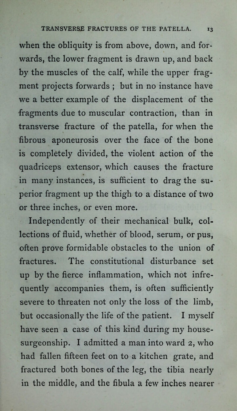 when the obliquity is from above, down, and for- wards, the lower fragment is drawn up, and back by the muscles of the calf, while the upper frag- ment projects forwards ; but in no instance have we a better example of the displacement of the fragments due to muscular contraction, than in transverse fracture of the patella, for when the fibrous aponeurosis over the face of the bone is completely divided, the violent action of the quadriceps extensor, which causes the fracture in many instances, is sufficient to drag the su- perior fragment up the thigh to a distance of two or three inches, or even more. Independently of their mechanical bulk, col- lections of fluid, whether of blood, serum, or pus, often prove formidable obstacles to the union of fractures. The constitutional disturbance set up by the fierce inflammation, which not infre- quently accompanies them, is often sufficiently severe to threaten not only the loss of the limb, but occasionally the life of the patient. I myself have seen a case of this kind during my house- surgeonship. I admitted a man into ward 2, who had fallen fifteen feet on to a kitchen grate, and fractured both bones of the leg, the tibia nearly in the middle, and the fibula a few inches nearer