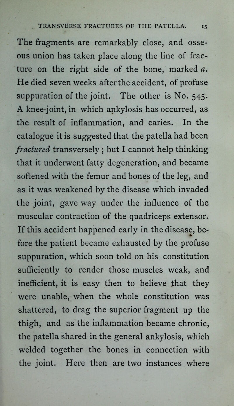 The fragments are remarkably close, and osse- ous union has taken place along the line of frac- ture on the right side of the bone, marked a. He died seven weeks afterthe accident, of profuse suppuration of the joint. The other is No. 545. A knee-joint, in which ankylosis has occurred, as the result of inflammation, and caries. In the catalogue it is suggested that the patella had been fractured transversely ; but I cannot help thinking that it underwent fatty degeneration, and became softened with the femur and bones of the leg, and as it was weakened by the disease which invaded the joint, gave way under the influence of the muscular contraction of the quadriceps extensor. If this accident happened early in the disease, be- fore the patient became exhausted by the profuse suppuration, which soon told on his constitution sufficiently to render those muscles weak, and inefficient, it is easy then to believe that they were unable, when the whole constitution was shattered, to drag the superior fragment up the thigh, and as the inflammation became chronic, the patella shared in the general ankylosis, which welded together the bones in connection with the joint. Here then are two instances where