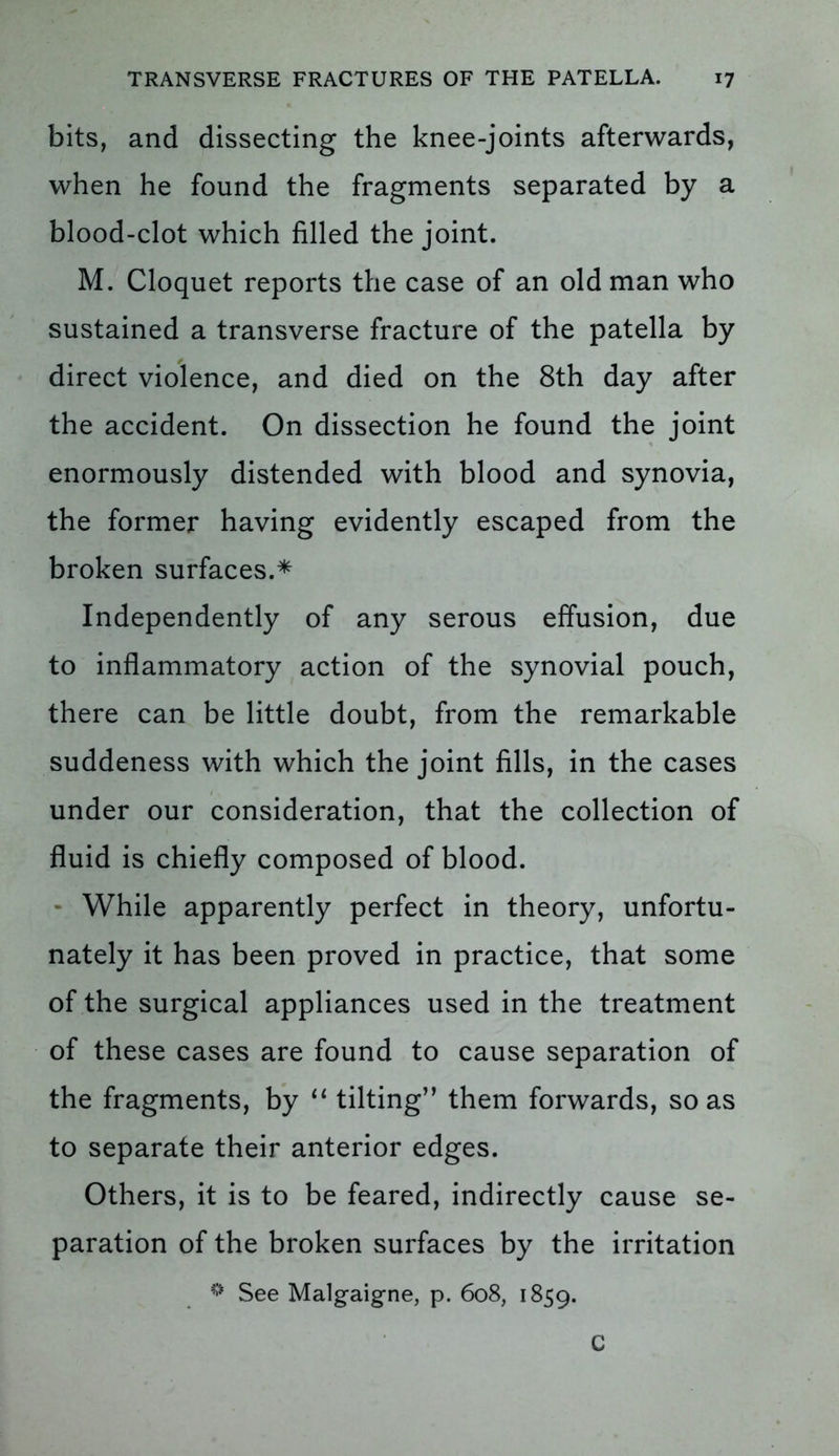 bits, and dissecting the knee-joints afterwards, when he found the fragments separated by a blood-clot which filled the joint. M. Cloquet reports the case of an old man who sustained a transverse fracture of the patella by direct violence, and died on the 8th day after the accident. On dissection he found the joint enormously distended with blood and synovia, the former having evidently escaped from the broken surfaces.* Independently of any serous effusion, due to inflammatory action of the synovial pouch, there can be little doubt, from the remarkable suddeness with which the joint fills, in the cases under our consideration, that the collection of fluid is chiefly composed of blood. While apparently perfect in theory, unfortu- nately it has been proved in practice, that some of the surgical appliances used in the treatment of these cases are found to cause separation of the fragments, by “ tilting” them forwards, so as to separate their anterior edges. Others, it is to be feared, indirectly cause se- paration of the broken surfaces by the irritation * See Malg-aigne, p. 608, 1859. C