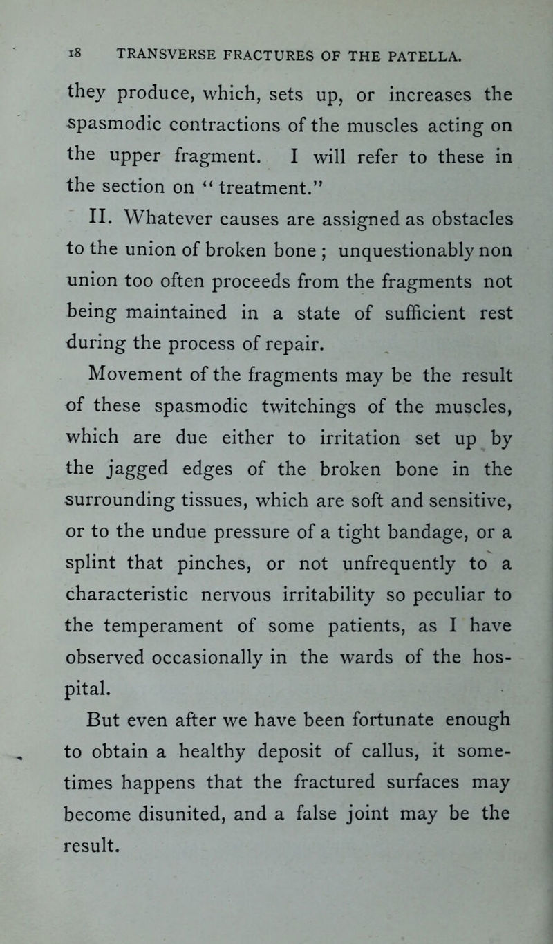 they produce, which, sets up, or increases the spasmodic contractions of the muscles acting on the upper fragment. I will refer to these in the section on u treatment.” II. Whatever causes are assigned as obstacles to the union of broken bone ; unquestionably non union too often proceeds from the fragments not being maintained in a state of sufficient rest during the process of repair. Movement of the fragments may be the result of these spasmodic twitchings of the muscles, which are due either to irritation set up by the jagged edges of the broken bone in the surrounding tissues, which are soft and sensitive, or to the undue pressure of a tight bandage, or a splint that pinches, or not unfrequently to a characteristic nervous irritability so peculiar to the temperament of some patients, as I have observed occasionally in the wards of the hos- pital. But even after we have been fortunate enough to obtain a healthy deposit of callus, it some- times happens that the fractured surfaces may become disunited, and a false joint may be the result.
