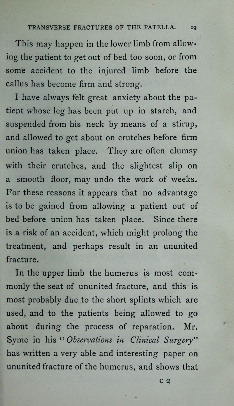 This may happen in the lower limb from allow- ing the patient to get out of bed too soon, or from some accident to the injured limb before the callus has become firm and strong. I have always felt great anxiety about the pa- tient whose leg has been put up in starch, and suspended from his neck by means of a stirup, and allowed to get about on crutches before firm union has taken place. They are often clumsy with their crutches, and the slightest slip on a smooth floor, may undo the work of weeks. For these reasons it appears that no advantage is to be gained from allowing a patient out of bed before union has taken place. Since there is a risk of an accident, which might prolong the treatment, and perhaps result in an ununited fracture. In the upper limb the humerus is most com- monly the seat of ununited fracture, and this is most probably due to the short splints which are used, and to the patients being allowed to go about during the process of reparation. Mr. Syme in his “ Observations in Clinical Surgery” has written a very able and interesting paper on ununited fracture of the humerus, and shows that