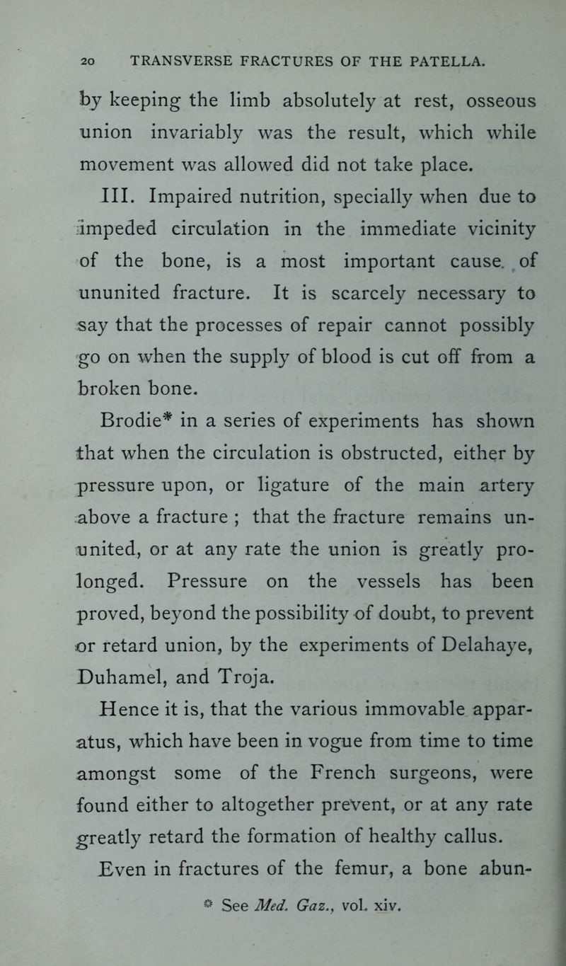 by keeping the limb absolutely at rest, osseous union invariably was the result, which while movement was allowed did not take place. III. Impaired nutrition, specially when due to impeded circulation in the immediate vicinity of the bone, is a most important cause, of ununited fracture. It is scarcely necessary to say that the processes of repair cannot possibly go on when the supply of blood is cut off from a broken bone. Brodie* in a series of experiments has shown that when the circulation is obstructed, either by pressure upon, or ligature of the main artery above a fracture ; that the fracture remains un- united, or at any rate the union is greatly pro- longed. Pressure on the vessels has been proved, beyond the possibility of doubt, to prevent or retard union, by the experiments of Delahaye, Duhamel, and Troja. Hence it is, that the various immovable appar- atus, which have been in vogue from time to time amongst some of the French surgeons, were found either to altogether prevent, or at any rate greatly retard the formation of healthy callus. Bven in fractures of the femur, a bone abun- * See Med’ Gaz., voL xiv.