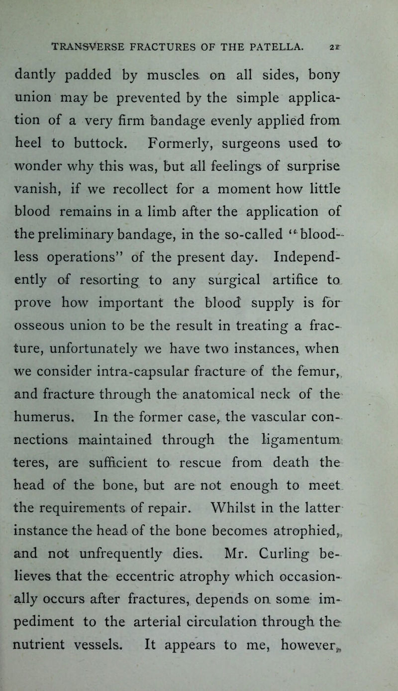 dantly padded by muscles on all sides, bony union may be prevented by the simple applica- tion of a very firm bandage evenly applied from heel to buttock. Formerly, surgeons used to wonder why this was, but all feelings of surprise vanish, if we recollect for a moment how little blood remains in a limb after the application of the preliminary bandage, in the so-called “ blood- less operations” of the present day. Independ- ently of resorting to any surgical artifice to prove how important the blood supply is for osseous union to be the result in treating a frac- ture, unfortunately we have two instances, when we consider intra-capsular fracture of the femur, and fracture through the anatomical neck of the humerus. In the former case,, the vascular con- nections maintained through the ligamentum teres, are sufficient to rescue from death the head of the bone, but are not enough to meet the requirements of repair. Whilst in the latter instance the head of the bone becomes atrophied,, and not unfrequently dies. Mr. Curling be- lieves that the eccentric atrophy which occasion- ally occurs after fractures, depends on some im- pediment to the arterial circulation through the nutrient vessels. It appears to me, however*