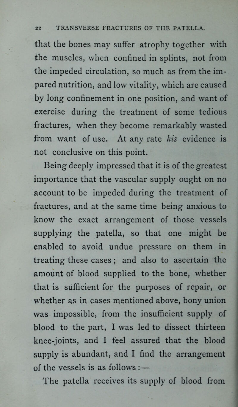 that the bones may suffer atrophy together with the muscles, when confined in splints, not from the impeded circulation, so much as from the im- pared nutrition, and low vitality, which are caused by long confinement in one position, and want of exercise during the treatment of some tedious fractures, when they become remarkably wasted from want of use. At any rate his evidence is not conclusive on this point. Being deeply impressed that it is of the greatest importance that the vascular supply ought on no account to be impeded during the treatment of fractures, and at the same time being anxious to know the exact arrangement of those vessels supplying the patella, so that one might be enabled to avoid undue pressure on them in treating these cases; and also to ascertain the amount of blood supplied to the bone, whether that is sufficient for the purposes of repair, or whether as in cases mentioned above, bony union was impossible, from the insufficient supply of blood to the part, I was led to dissect thirteen knee-joints, and I feel assured that the blood supply is abundant, and I find the arrangement of the vessels is as follows :— The patella receives its supply of blood from