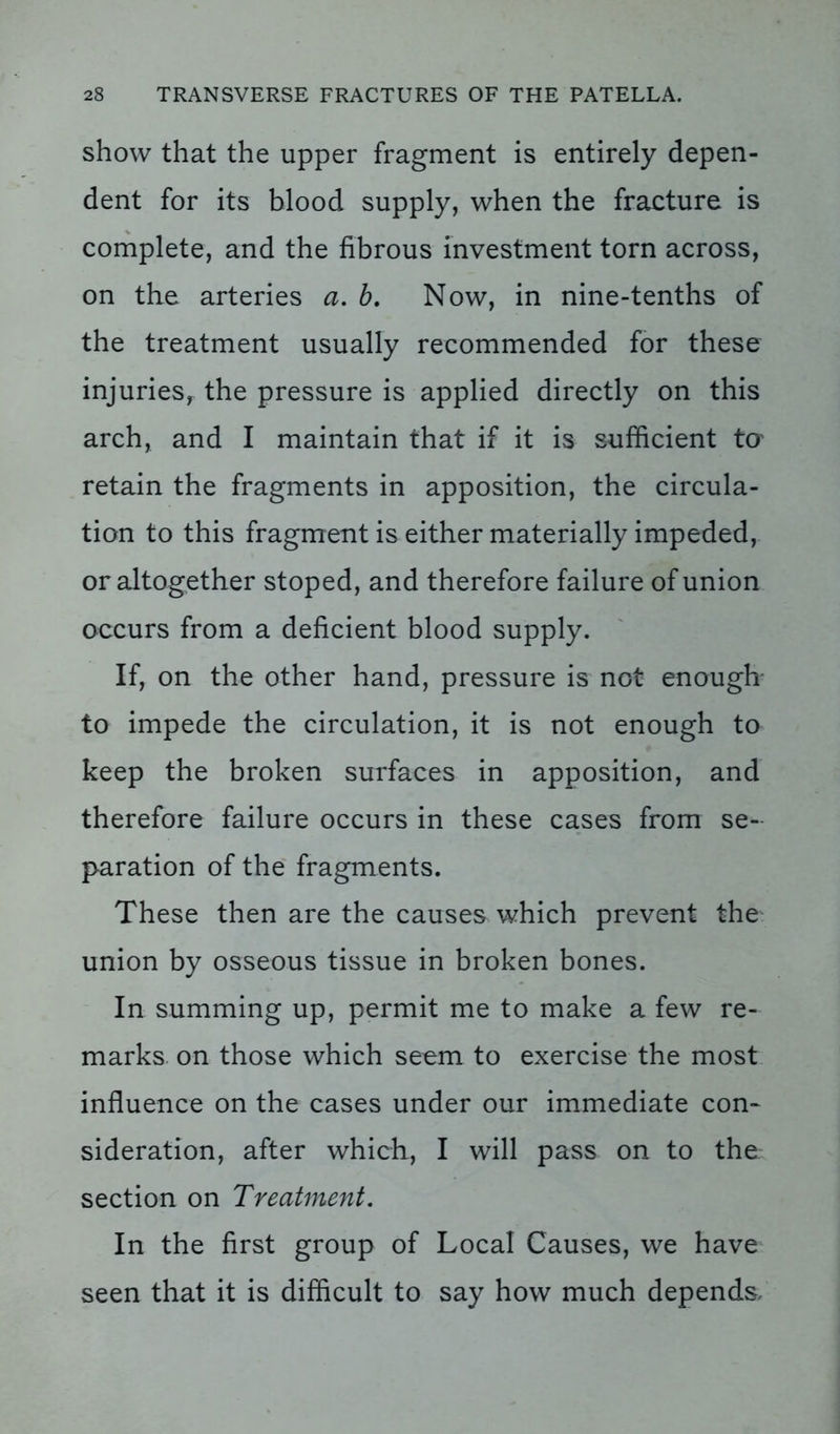 show that the upper fragment is entirely depen- dent for its blood supply, when the fracture is complete, and the fibrous investment torn across, on the arteries a. b. Now, in nine-tenths of the treatment usually recommended for these injuries, the pressure is applied directly on this arch, and I maintain that if it is sufficient to retain the fragments in apposition, the circula- tion to this fragment is either materially impeded, or altogether stoped, and therefore failure of union occurs from a deficient blood supply. If, on the other hand, pressure is not enough to impede the circulation, it is not enough to keep the broken surfaces in apposition, and therefore failure occurs in these cases from se- paration of the fragments. These then are the causes which prevent the union by osseous tissue in broken bones. In summing up, permit me to make a few re- marks on those which seem to exercise the most influence on the cases under our immediate con- sideration, after which, I will pass on to the section on Treatment. In the first group of Local Causes, we have seen that it is difficult to say how much depends