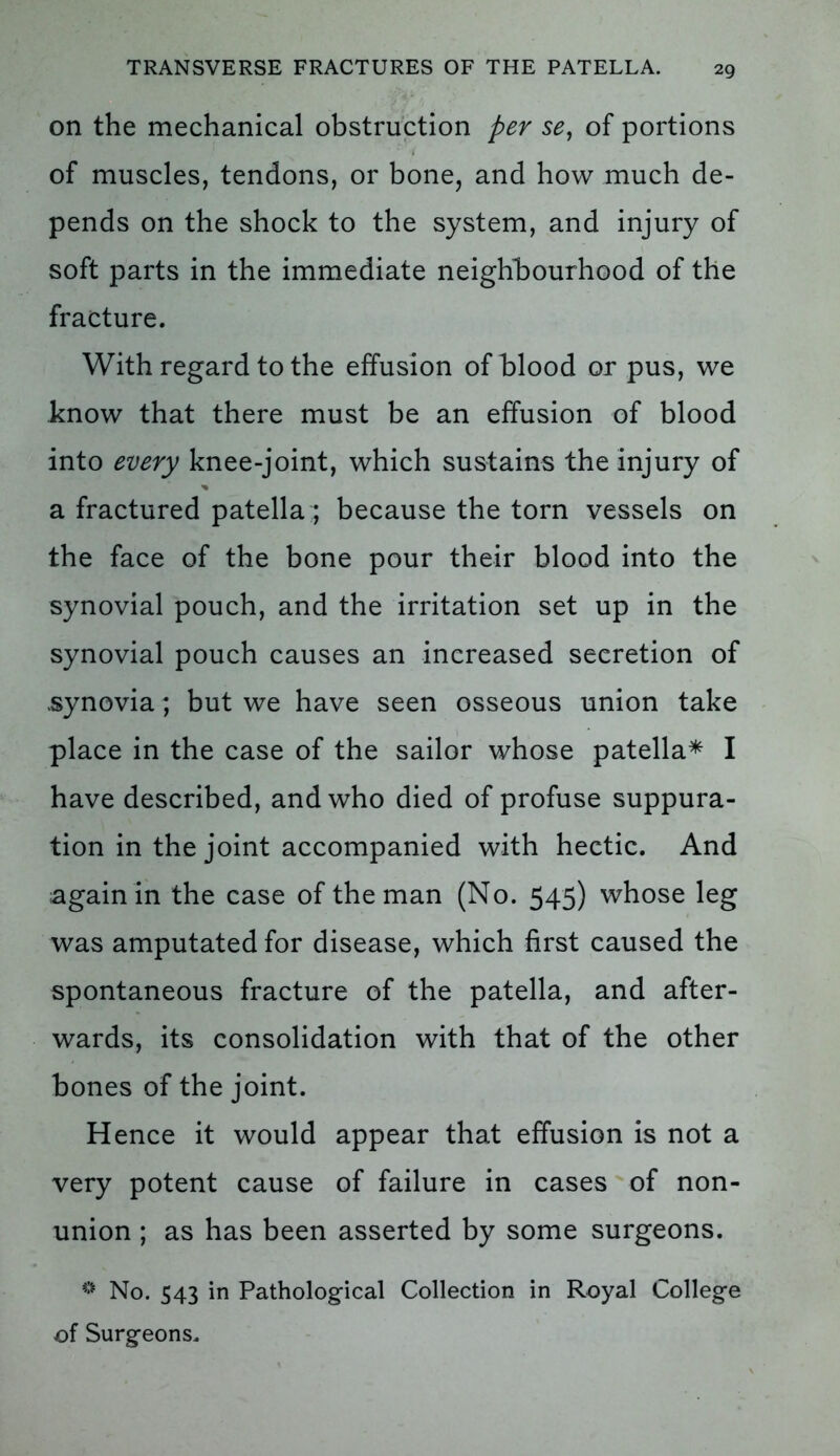 on the mechanical obstruction per se, of portions of muscles, tendons, or bone, and how much de- pends on the shock to the system, and injury of soft parts in the immediate neighbourhood of the fracture. With regard to the effusion of blood or pus, we know that there must be an effusion of blood into every knee-joint, which sustains the injury of a fractured patella;; because the torn vessels on the face of the bone pour their blood into the synovial pouch, and the irritation set up in the synovial pouch causes an increased secretion of .synovia; but we have seen osseous union take place in the case of the sailor whose patella* I have described, and who died of profuse suppura- tion in the joint accompanied with hectic. And again in the case of the man (No. 545) whose leg was amputated for disease, which first caused the spontaneous fracture of the patella, and after- wards, its consolidation with that of the other bones of the joint. Hence it would appear that effusion is not a very potent cause of failure in cases of non- union ; as has been asserted by some surgeons. # No. 543 in Pathological Collection in Royal College of Surgeons.