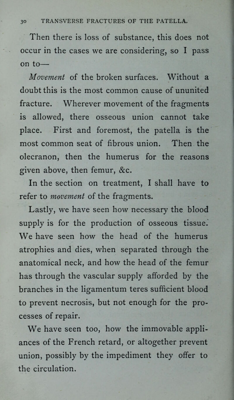 Then there is loss of substance, this does not occur in the cases we are considering, so I pass on to— Movement of the broken surfaces. Without a doubt this is the most common cause of ununited fracture. Wherever movement of the fragments is allowed, there osseous union cannot take place. First and foremost, the patella is the most common seat of fibrous union. Then the olecranon, then the humerus for the reasons given above, then femur, &c. In the section on treatment, I shall have to refer to movement of the fragments. Lastly, we have seen how necessary the blood supply is for the production of osseous tissue. We have seen how the head of the humerus atrophies and dies, when separated through the anatomical neck, and how the head of the femur has through the vascular supply afforded by the branches in the ligamentum teres sufficient blood to prevent necrosis, but not enough for the pro- cesses of repair. We have seen too, how the immovable appli- ances of the French retard, or altogether prevent union, possibly by the impediment they offer to the circulation.