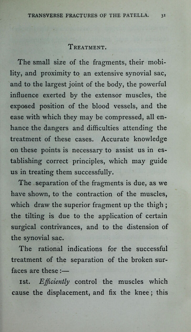 Treatment. The small size of the fragments, their mobi- lity, and proximity to an extensive synovial sac, and to the largest joint of the body, the powerful influence exerted by the extensor muscles, the exposed position of the blood vessels, and the ease with which they may be compressed, all en- hance the dangers and difficulties attending the treatment of these cases. Accurate knowledge on these points is necessary to assist us in es- tablishing correct principles, which may guide us in treating them successfully. The separation of the fragments is due, as we have shown, to the contraction of the muscles, which draw the superior fragment up the thigh ; the tilting is due to the application of certain surgical contrivances, and to the distension of the synovial sac. The rational indications for the successful treatment of the separation of the broken sur- faces are these:— 1st. Efficiently control the muscles which cause the displacement, and fix the knee; this