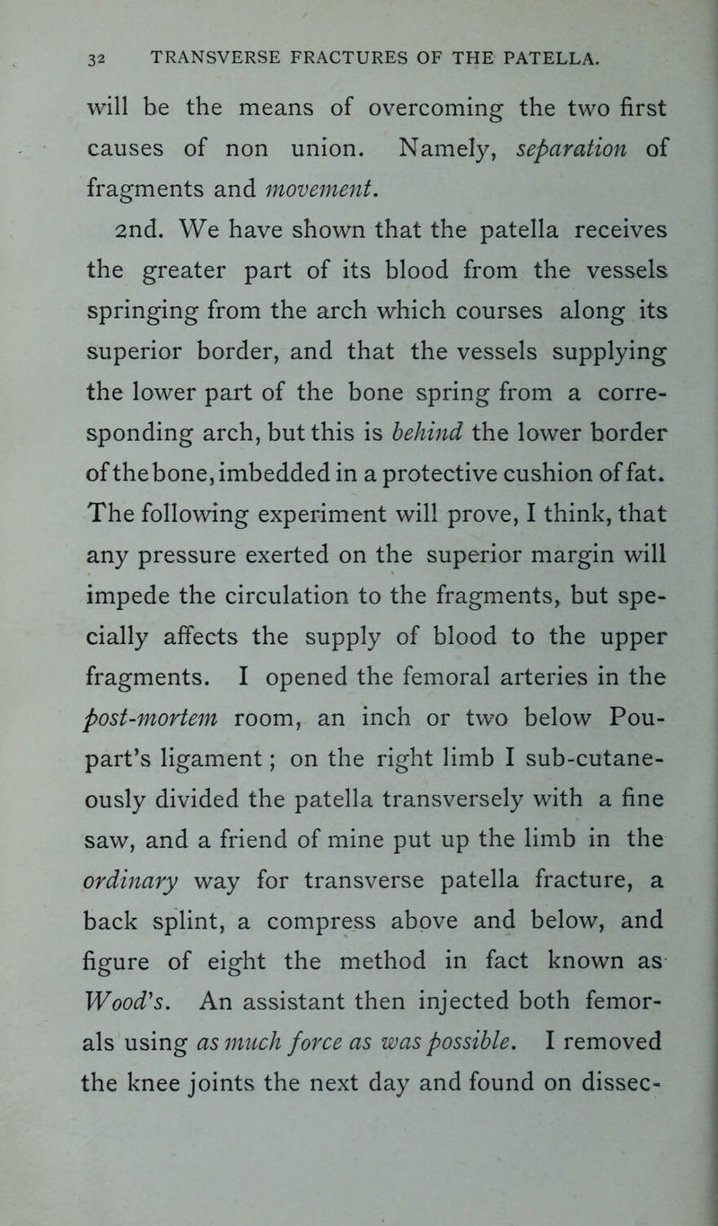 will be the means of overcoming the two first causes of non union. Namely, separation of fragments and movement. 2nd. We have shown that the patella receives the greater part of its blood from the vessels springing from the arch which courses along its superior border, and that the vessels supplying the lower part of the bone spring from a corre- sponding arch, but this is behind the lower border of the bone, imbedded in a protective cushion of fat. The following experiment will prove, I think, that any pressure exerted on the superior margin will impede the circulation to the fragments, but spe- cially affects the supply of blood to the upper fragments. I opened the femoral arteries in the post-mortem room, an inch or two below Pou- part’s ligament; on the right limb I sub-cutane- ously divided the patella transversely with a fine saw, and a friend of mine put up the limb in the ordinary way for transverse patella fracture, a back splint, a compress above and below, and figure of eight the method in fact known as Wood's. An assistant then injected both femor- als using as much force as was possible. I removed the knee joints the next day and found on dissec-