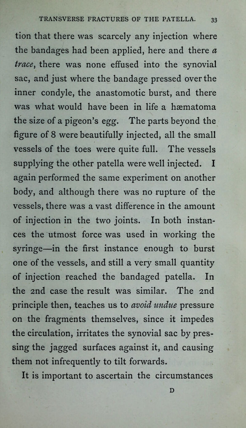 tion that there was scarcely any injection where the bandages had been applied, here and there a trace, there was none effused into the synovial sac, and just where the bandage pressed over the inner condyle, the anastomotic burst, and there was what would have been in life a haematoma the size of a pigeon’s egg. The parts beyond the figure of 8 were beautifully injected, all the small vessels of the toes were quite full. The vessels supplying the other patella were well injected. I again performed the same experiment on another body, and although there was no rupture of the vessels, there was a vast difference in the amount of injection in the two joints. In both instan- ces the utmost force was used in working the syringe—in the first instance enough to burst one of the vessels, and still a very small quantity of injection reached the bandaged patella. In the 2nd case the result was similar. The 2nd principle then, teaches us to avoid undue pressure on the fragments themselves, since it impedes the circulation, irritates the synovial sac by pres- sing the jagged surfaces against it, and causing them not infrequently to tilt forwards. It is important to ascertain the circumstances D
