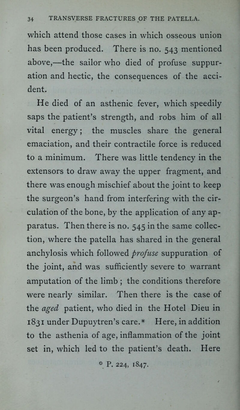 which attend those cases in which osseous union has been produced. There is no. 543 mentioned above,—the sailor who died of profuse suppur- ation and hectic, the consequences of the acci- dent. He died of an asthenic fever, which speedily saps the patient’s strength, and robs him of all vital energy; the muscles share the general emaciation, and their contractile force is reduced to a minimum. There was little tendency in the extensors to draw away the upper fragment, and there was enough mischief about the joint to keep the surgeon’s hand from interfering with the cir- culation of the bone, by the application of any ap- paratus. Then there is no. 545 in the same collec- tion, where the patella has shared in the general anchylosis which followed profuse suppuration of the joint, and was sufficiently severe to warrant amputation of the limb ; the conditions therefore were nearly similar. Then there is the case of the aged patient, who died in the Hotel Dieu in 1831 under Dupuytren’s care.* Here, in addition to the asthenia of age, inflammation of the joint set in, which led to the patient’s death. Here * P. 224, 1847.