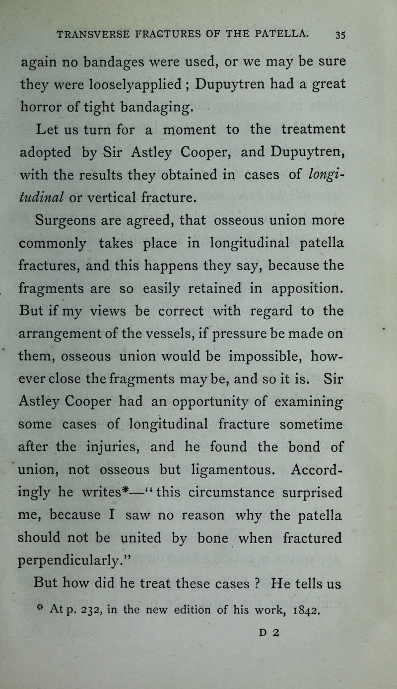 again no bandages were used, or we may be sure they were looselyapplied ; Dupuytren had a great horror of tight bandaging. Let us turn for a moment to the treatment adopted by Sir Astley Cooper, and Dupuytren, with the results they obtained in cases of longi- tudinal or vertical fracture. Surgeons are agreed, that osseous union more commonly takes place in longitudinal patella fractures, and this happens they say, because the fragments are so easily retained in apposition. But if my views be correct with regard to the arrangement of the vessels, if pressure be made on them, osseous union would be impossible, how- ever close the fragments maybe, and so it is. Sir Astley Cooper had an opportunity of examining some cases of longitudinal fracture sometime after the injuries, and he found the bond of union, not osseous but ligamentous. Accord- ingly he writes*—“ this circumstance surprised me, because I saw no reason why the patella should not be united by bone when fractured perpendicularly.” But how did he treat these cases ? He tells us 0 At p. 232, in the new edition of his work, 1842. D 2