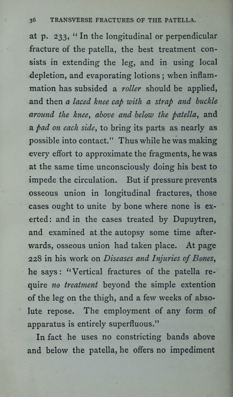 at p. 233, u In the longitudinal or perpendicular fracture of the patella, the best treatment con- sists in extending the leg, and in using local depletion, and evaporating lotions; when inflam- mation has subsided a roller should be applied, and then a laced knee cap with a strap and buckle around the knee, above and below the patella, and a pad on each side, to bring its parts as nearly as possible into contact.” Thus while he was making every effort to approximate the fragments, he was at the same time unconsciously doing his best to impede the circulation. But if pressure prevents osseous union in longitudinal fractures, those cases ought to unite by bone where none is ex- erted: and in the cases treated by Dupuytren, and examined at the autopsy some time after- wards, osseous union had taken place. At page 228 in his work on Diseases and Injuries of Bones, he says: uVertical fractures of the patella re- quire no treatment beyond the simple extention of the leg on the thigh, and a few weeks of abso- lute repose. The employment of any form of apparatus is entirely superfluous.” In fact he uses no constricting bands above and below the patella, he offers no impediment