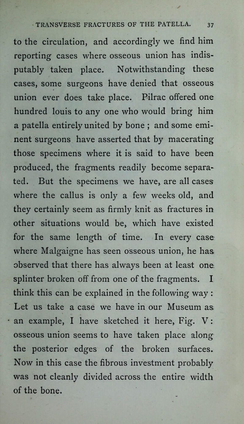 to the circulation, and accordingly we find him reporting cases where osseous union has indis- putably taken place. Notwithstanding these cases, some surgeons have denied that osseous union ever does take place. Pilrac offered one hundred louis to any one who would bring him a patella entirely united by bone ; and some emi- nent surgeons have asserted that by macerating those specimens where it is said to have been produced, the fragments readily become separa- ted. But the specimens we have,, are all cases where the callus is only a few weeks old, and they certainly seem as firmly knit as fractures in other situations would be, which have existed for the same length of time. In every case where Malgaigne has seen osseous union, he has observed that there has always been at least one. splinter broken off from one of the fragments. I think this can be explained in the following way : Let us take a case we have in our Museum as an example, I have sketched it here, Fig. V: osseous union seems to have taken place along the posterior edges of the broken surfaces. Now in this case the fibrous investment probably was not cleanly divided across the entire width of the bone.