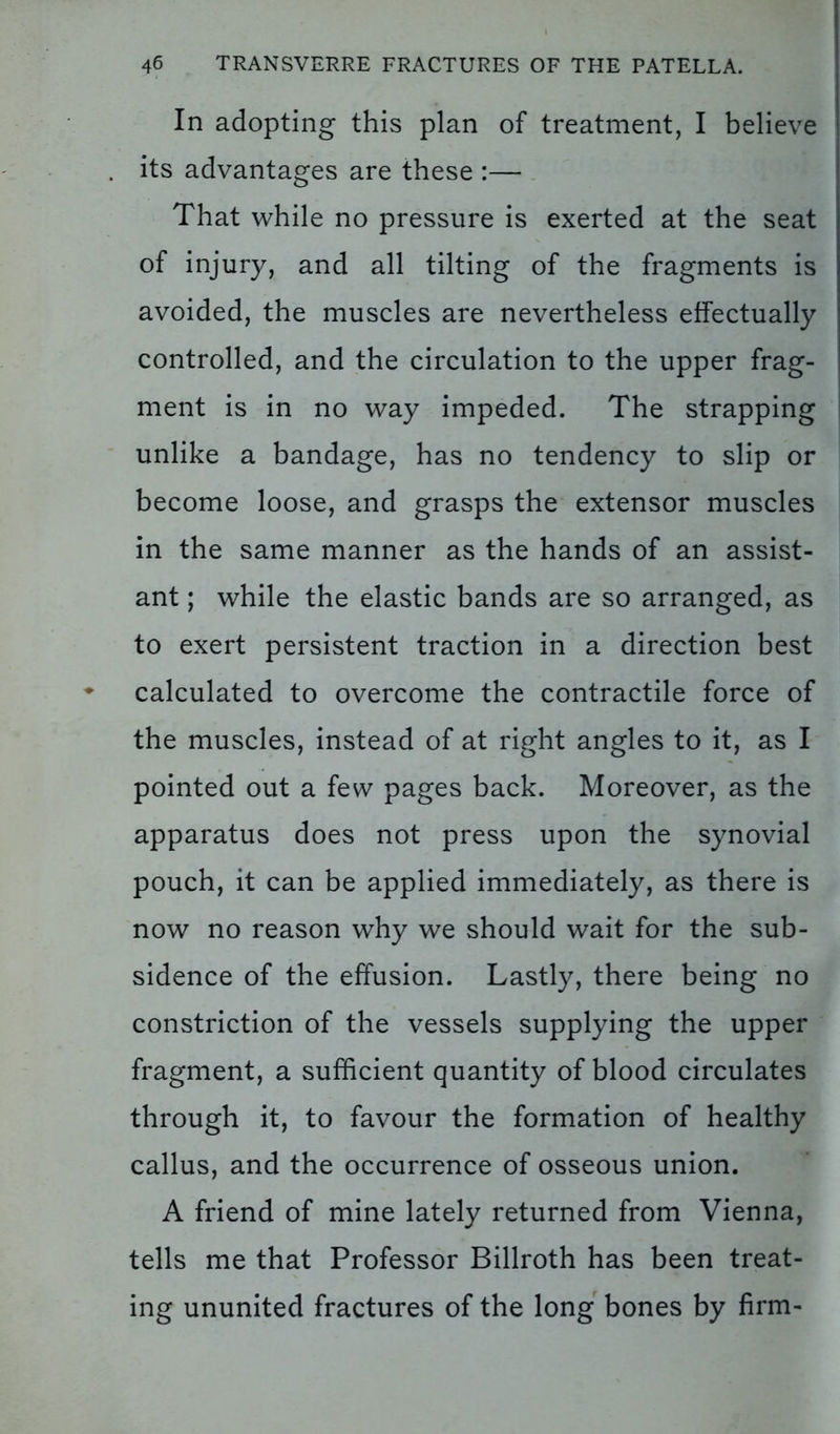 In adopting this plan of treatment, I believe its advantages are these :— That while no pressure is exerted at the seat of injury, and all tilting of the fragments is avoided, the muscles are nevertheless effectually controlled, and the circulation to the upper frag- ment is in no way impeded. The strapping unlike a bandage, has no tendency to slip or become loose, and grasps the extensor muscles in the same manner as the hands of an assist- ant ; while the elastic bands are so arranged, as to exert persistent traction in a direction best calculated to overcome the contractile force of the muscles, instead of at right angles to it, as I pointed out a few pages back. Moreover, as the apparatus does not press upon the synovial pouch, it can be applied immediately, as there is now no reason why we should wait for the sub- sidence of the effusion. Lastly, there being no constriction of the vessels supplying the upper fragment, a sufficient quantity of blood circulates through it, to favour the formation of healthy callus, and the occurrence of osseous union. A friend of mine lately returned from Vienna, tells me that Professor Billroth has been treat- ing ununited fractures of the long bones by firm-