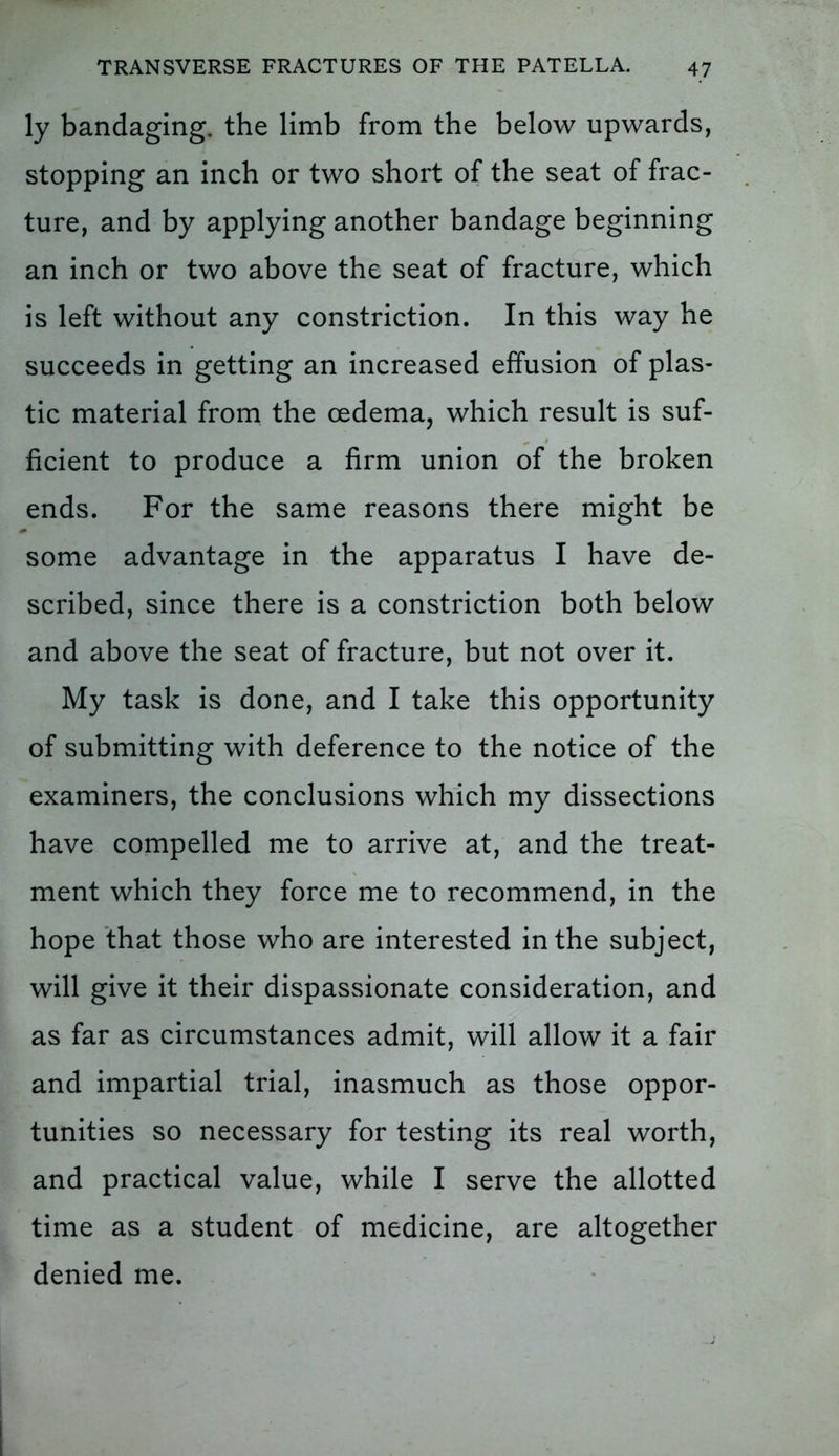 ly bandaging, the limb from the below upwards, stopping an inch or two short of the seat of frac- ture, and by applying another bandage beginning an inch or two above the seat of fracture, which is left without any constriction. In this way he succeeds in getting an increased effusion of plas- tic material from the oedema, which result is suf- ficient to produce a firm union of the broken ends. For the same reasons there might be some advantage in the apparatus I have de- scribed, since there is a constriction both below and above the seat of fracture, but not over it. My task is done, and I take this opportunity of submitting with deference to the notice of the examiners, the conclusions which my dissections have compelled me to arrive at, and the treat- ment which they force me to recommend, in the hope that those who are interested in the subject, will give it their dispassionate consideration, and as far as circumstances admit, will allow it a fair and impartial trial, inasmuch as those oppor- tunities so necessary for testing its real worth, and practical value, while I serve the allotted time as a student of medicine, are altogether denied me.