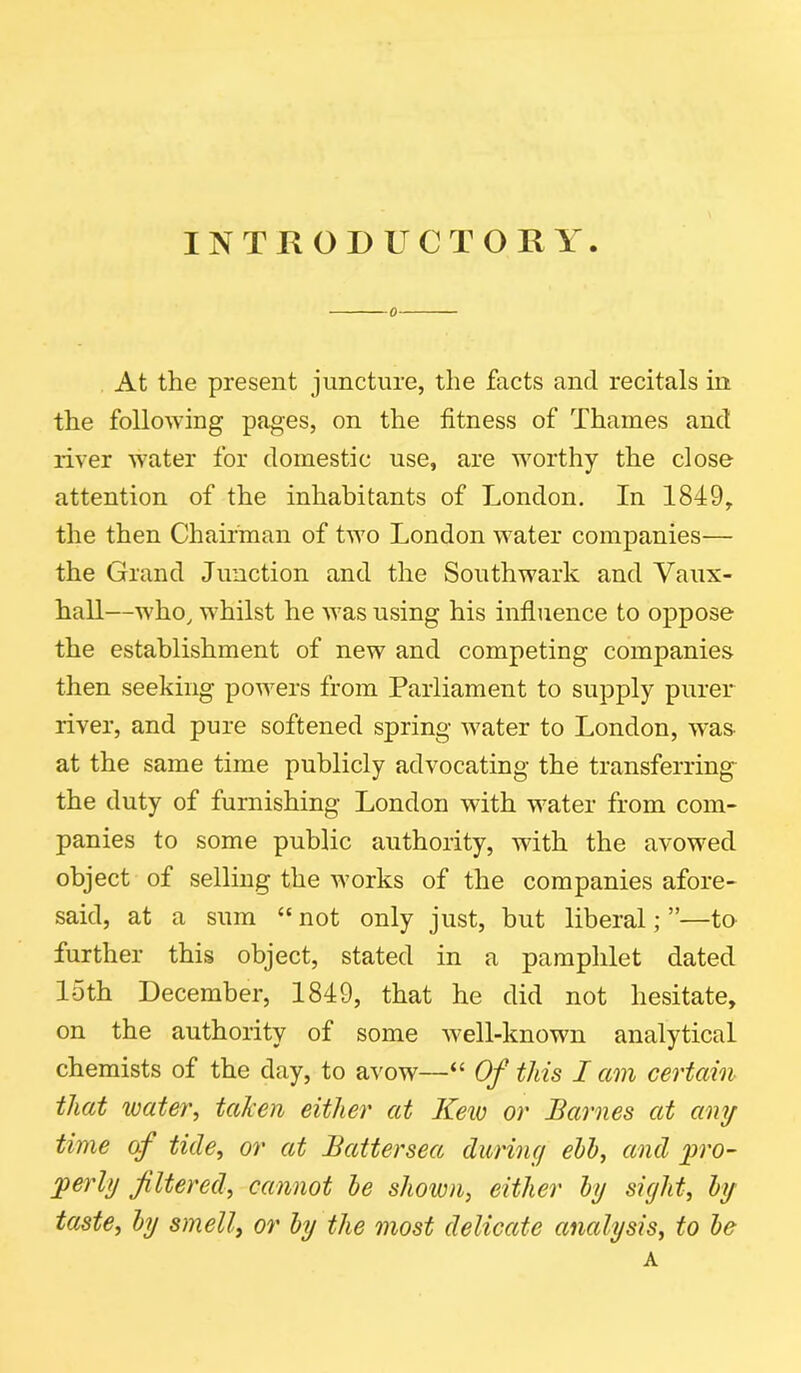 INTRODUCTORY. 0 At the present juncture, the facts ancl recitals in the following pages, on the fitness of Thames and river water for domestic use, are worthy the close attention of the inhabitants of London. In 1849, the then Chairman of two London water companies— the Grand Junction and the Southwark and Yaux- hall—who, whilst he was using his influence to oppose the establishment of new and competing companies then seeking powers from Parliament to supply purer river, and pure softened spring water to London, was at the same time publicly advocating the transferring the duty of furnishing London with water from com- panies to some public authority, with the avowed object of selling the works of the companies afore- said, at a sum “not only just, but liberal;”—to further this object, stated in a pamphlet dated loth December, 1849, that he did not hesitate, on the authority of some well-known analytical chemists of the day, to avow—“ Of this I am certain that water, taken either at Kew or Barnes at any time cf tide, or at Battersea during ebb, and pro- perly filtered, cannot be shown, either by sight, by taste, by smell, or by the most delicate analysis, to be A