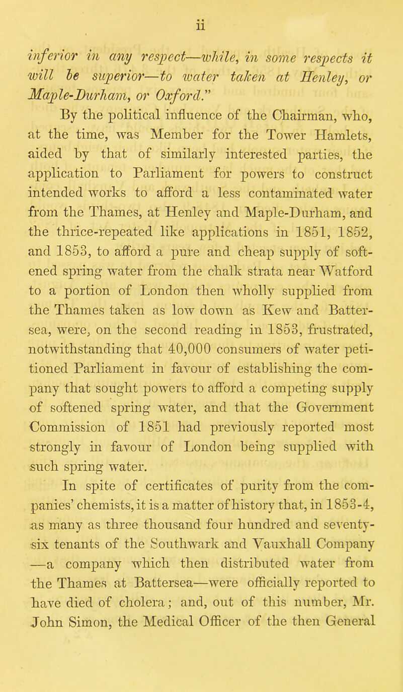 inferior in any respect—while, in some respects it will he superior—to water taken at Henley, or Maple-Durham, or Oxford. By the political influence of the Chairman, who, at the time, was Member for the Tower Hamlets, aided by that of similarly interested parties, the application to Parliament for powers to construct intended works to afford a less contaminated water from the Thames, at Henley and Maple-Durham, and the thrice-repeated like applications in 1851, 1852, and 1853, to afford a pure and cheap supply of soft- ened spring water from the chalk strata near Watford to a portion of London then wholly supplied from the Thames taken as low down as Kew and Batter- sea, were, on the second reading in 1853, frustrated, notwithstanding that 40,000 consumers of water peti- tioned Parliament in favour of establishing the com- pany that sought powers to afford a competing supply of softened spring water, and that the Government Commission of 1851 had previously reported most strongly in favour of London being supplied with such spring water. In spite of certificates of purity from the com- panies’ chemists, it is a matter of history that, in 1853-4, as many as three thousand four hundred and seventy- six tenants of the Southwark and Vauxhall Company —a company which then distributed water from the Thames at Battersea—were officially reported to have died of cholera; and, out of this number, Mr. John Simon, the Medical Officer of the then General