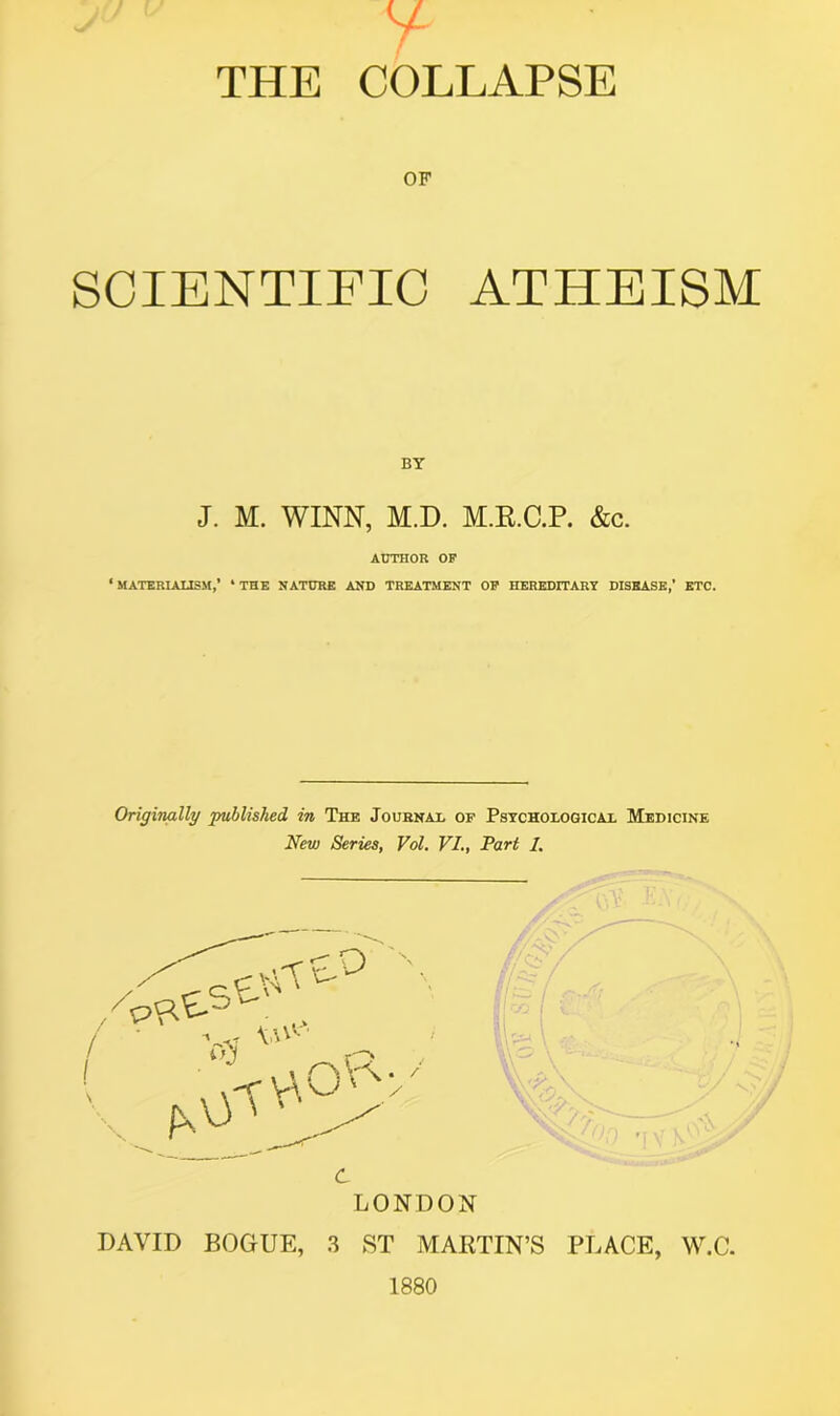 THE COLLAPSE OF SCIENTIFIC ATHEISM BY J. M. WINN, M.D. M.R.C.P. &c. AUTHOR OF ‘ MATERIALISM,’ * THE NATURE AND TREATMENT OF HEREDITARY DISEASE,’ ETC. Originally published in The Journal of Psychological Medicine New Series, Vol. VI., Part /. LONDON DAVID BOGUE, 3 ST MARTIN’S PLACE, W.C. 1880