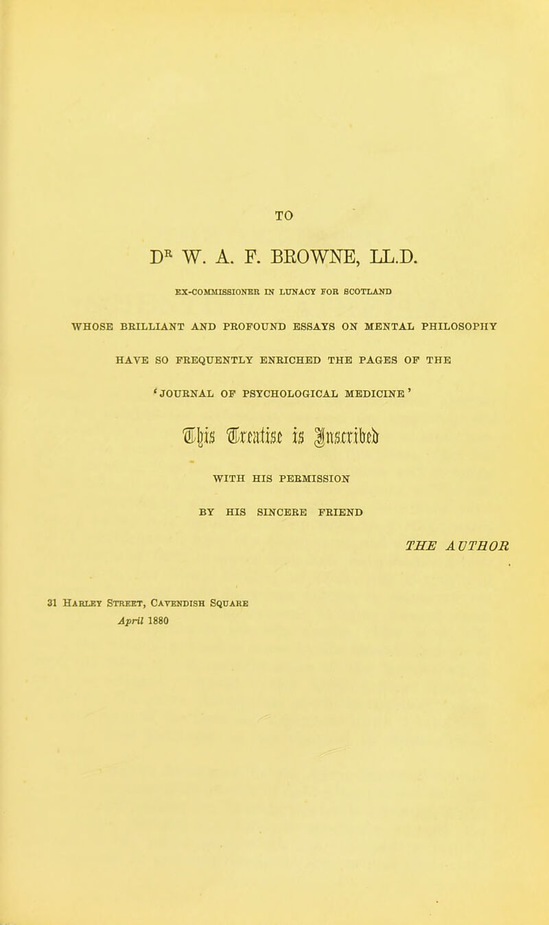 TO DR W. A. F. BROWNE, LL.D. EX-COMMISSIONER IN LUNACY FOR SCOTLAND WHOSE BRILLIANT AND PROFOUND ESSAYS ON MENTAL PHILOSOPHY HAVE SO FREQUENTLY ENRICHED THE PAGES OF THE ‘JOURNAL OF PSYCHOLOGICAL MEDICINE’ tljis taittsc is gimrM WITH HIS PERMISSION BY HIS SINCERE FRIEND THE AUTHOR 31 Harley Street, Cavendish Square April 1880