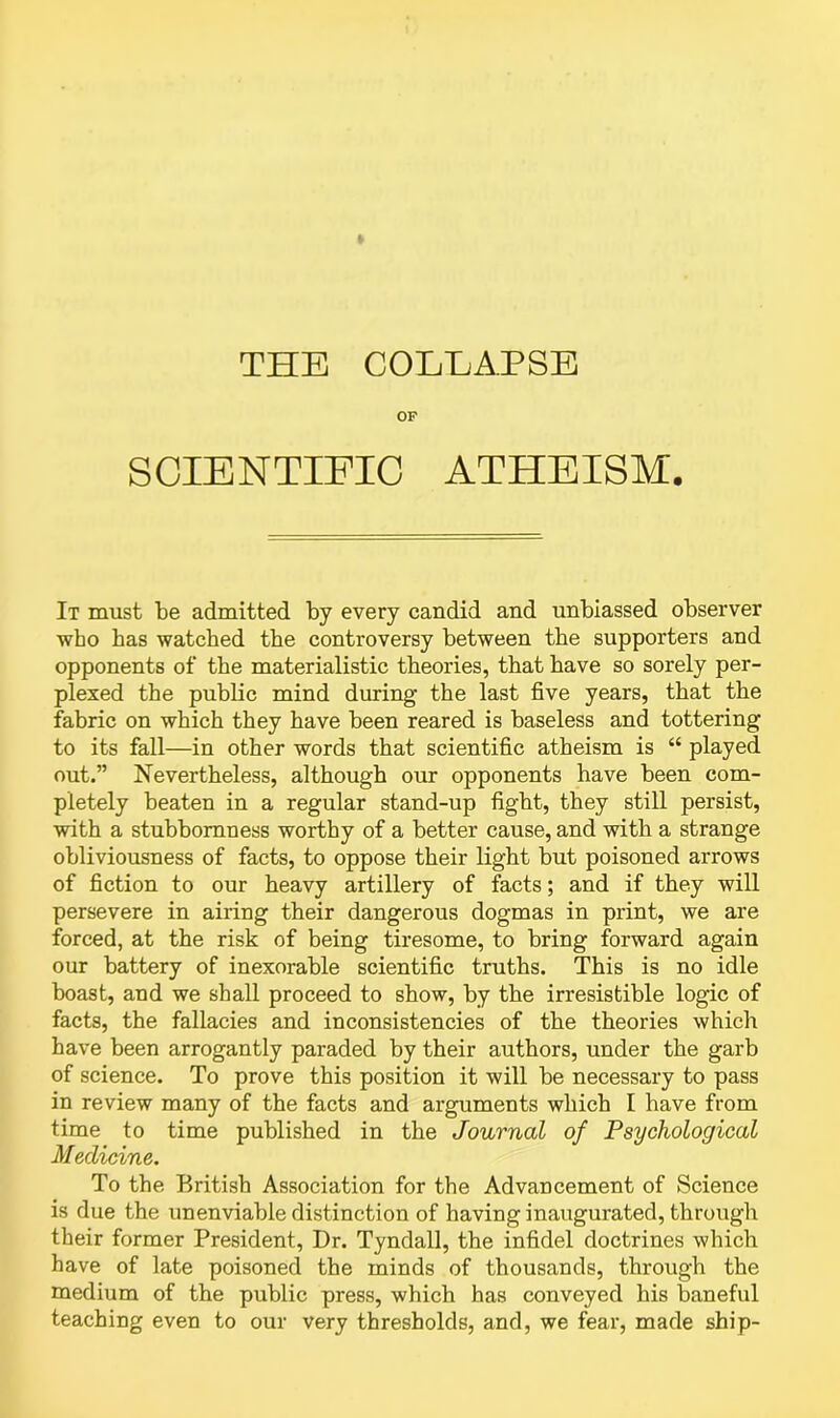 OF SCIENTIFIC ATHEISM. It must be admitted by every candid and unbiassed observer who has watched the controversy between the supporters and opponents of the materialistic theories, that have so sorely per- plexed the public mind during the last five years, that the fabric on which they have been reared is baseless and tottering to its fall—in other words that scientific atheism is “ played out.” Nevertheless, although our opponents have been com- pletely beaten in a regular stand-up fight, they still persist, with a stubbornness worthy of a better cause, and with a strange obliviousness of facts, to oppose their light but poisoned arrows of fiction to our heavy artillery of facts; and if they will persevere in airing their dangerous dogmas in print, we are forced, at the risk of being tiresome, to bring forward again our battery of inexorable scientific truths. This is no idle boast, and we shall proceed to show, by the irresistible logic of facts, the fallacies and inconsistencies of the theories which have been arrogantly paraded by their authors, under the garb of science. To prove this position it will be necessary to pass in review many of the facts and arguments which I have from time to time published in the Journal of Psychological Medicine. To the British Association for the Advancement of Science is due the unenviable distinction of having inaugurated, through their former President, Dr. Tyndall, the infidel doctrines which have of late poisoned the minds of thousands, through the medium of the public press, which has conveyed his baneful teaching even to our very thresholds, and, we fear, made ship-