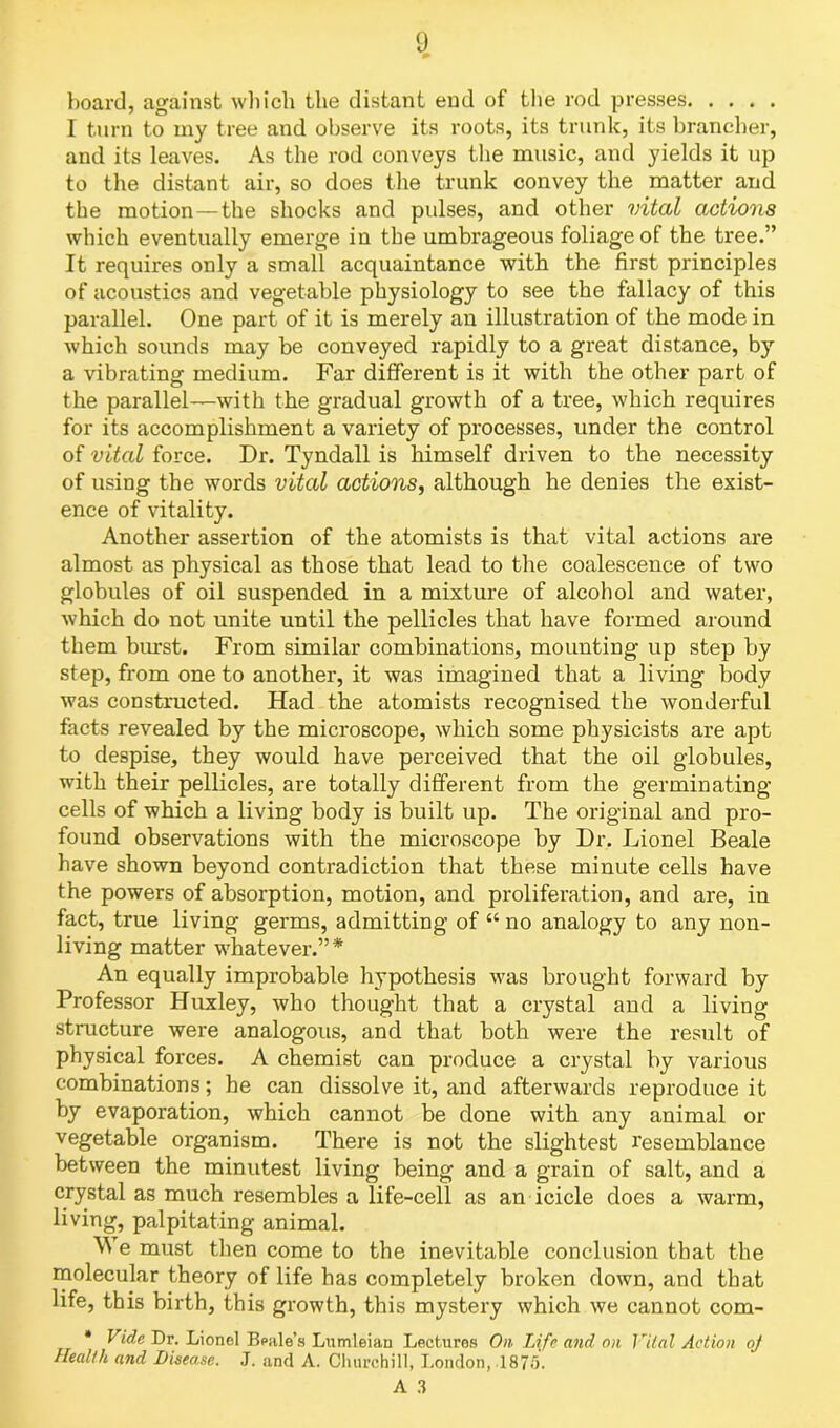 1) board, against which the distant end of the rod presses I turn to my tree and observe its roots, its trunk, its brancher, and its leaves. As the rod conveys the music, and yields it up to the distant air, so does the trunk convey the matter and the motion—the shocks and pidses, and other vital actions which eventually emerge in the umbrageous foliage of the tree.” It requires only a small acquaintance with the first principles of acoustics and vegetable physiology to see the fallacy of this parallel. One part of it is merely an illustration of the mode in which sounds may be conveyed rapidly to a great distance, by a vibrating medium. Far different is it with the other part of the parallel—with the gradual growth of a tree, which requires for its accomplishment a variety of processes, under the control of vital force. Dr. Tyndall is himself driven to the necessity of using the words vital actions, although he denies the exist- ence of vitality. Another assertion of the atomists is that vital actions are almost as physical as those that lead to the coalescence of two globules of oil suspended in a mixture of alcohol and water, which do not unite until the pellicles that have formed around them burst. From similar combinations, mounting up step by step, from one to another, it was imagined that a living body was constructed. Had the atomists recognised the wonderful facts revealed by the microscope, which some physicists are apt to despise, they would have perceived that the oil globules, with their pellicles, are totally different from the germinating cells of which a living body is built up. The original and pro- found observations with the microscope by Dr. Lionel Beale have shown beyond contradiction that these minute cells have the powers of absorption, motion, and proliferation, and are, in fact, true living germs, admitting of “ no analogy to any non- living matter whatever.”* An equally improbable hypothesis was brought forward by Professor Huxley, who thought that a crystal and a living structure were analogous, and that both were the result of physical forces. A chemist can produce a crystal by various combinations; he can dissolve it, and afterwards reproduce it by evaporation, which cannot be done with any animal or vegetable organism. There is not the slightest resemblance between the minutest living being and a grain of salt, and a crystal as much resembles a life-cell as an icicle does a warm, living, palpitating animal. We must then come to the inevitable conclusion that the molecular theory of life has completely broken down, and that life, this birth, this growth, this mystery which we cannot com- * Vide Dr. Lionel Beale's Lumleiau Lectures On Life and on Vital Action oj Health and Disease. J. and A. Churchill, London, 1875.