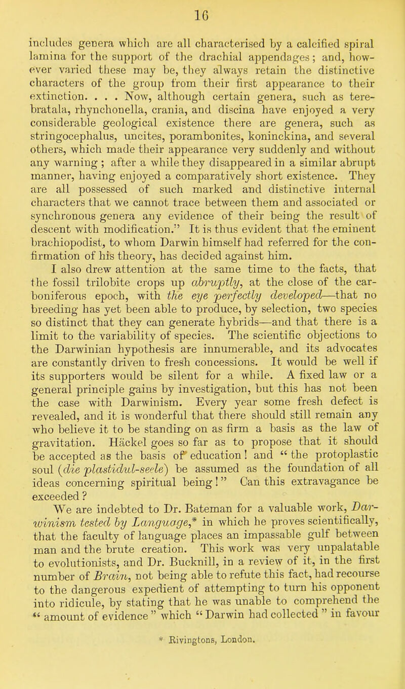 includes genera which are all characterised by a calcified spiral lamina for the support of the drachial appendages; and, how- ever varied these may be, they always retain the distinctive characters of the group from their first appearance to their extinction. . . . Now, although certain genera, such as tere- bratala, rhynchonella, crania, and discina have enjoyed a very considerable geological existence there are genera, such as stringocephalus, uncites, porambonites, koninckina, and several others, which made their appearance very suddenly and without any warning ; after a while they disappeared in a similar abrupt manner, having enjoyed a comparatively short existence. They are all possessed of such marked and distinctive internal characters that we cannot trace between them and associated or synchronous genera any evidence of their being the result of descent with modification.” It is thus evident that the eminent brachiopodist, to whom Darwin himself had referred for the con- firmation of his theory, has decided against him. I also drew attention at the same time to the facts, that the fossil trilobite crops up abruptly, at the close of the car- boniferous epoch, with the eye perfectly developed—that no breeding has yet been able to produce, by selection, two species so distinct that they can generate hybrids—and that there is a limit to the variability of species. The scientific objections to the Darwinian hypothesis are innumerable, and its advocates are constantly driven to fresh concessions. It would be well if its supporters would be silent for a while. A fixed law or a general principle gains by investigation, but this has not been the case with Darwinism. Every year some fresh defect is revealed, and it is wonderful that there should still remain any who believe it to be standing on as firm a basis as the law of gravitation. Hackel goes so far as to propose that it should be accepted as the basis of education ! and “ the protoplastic soul (die plastidul-seele) be assumed as the foundation of all ideas concerning spiritual being ! ” Can this extravagance be exceeded ? We are indebted to Dr. Bateman for a valuable work, Dar- winism tested by Language,* in which he proves scientifically, that the faculty of language places an impassable gulf between man and the brute creation. This work was very unpalatable to evolutionists, and Dr. Bucknill, in a review of it, in the first number of Brain, not being able to refute this fact, had recourse to the dangerous expedient of attempting to turn his opponent into ridicule, by stating that he was unable to comprehend the “ amount of evidence ” which “ Darwin had collected ” in favour * Kivingtons, London.