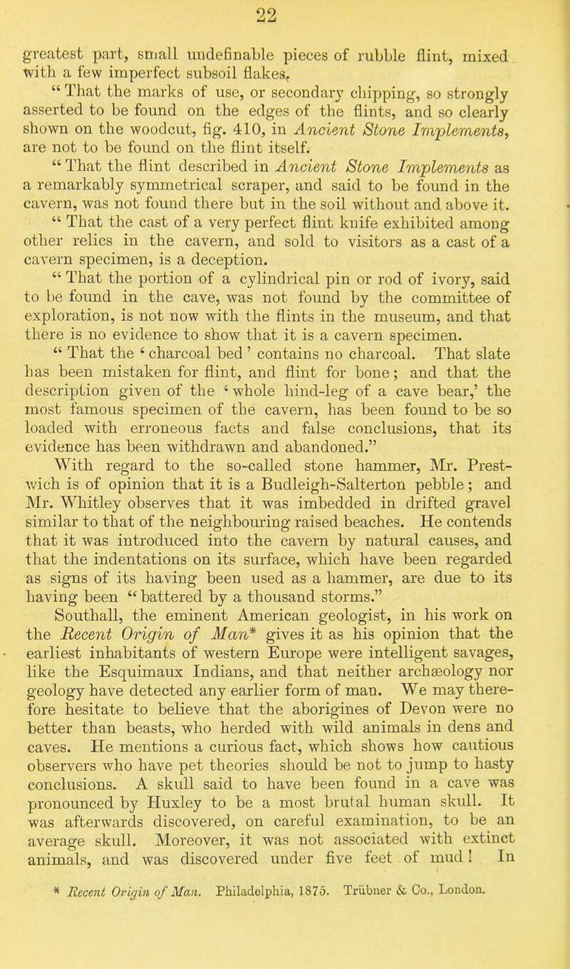 greatest part, small undefinable pieces of rubble flint, mixed with a few imperfect subsoil flakesf “ That the marks of use, or secondary chipping, so strongly asserted to be found on the edges of the flints, and so clearly shown on the woodcut, fig. 410, in Ancient Stone Implements, are not to be found on the flint itself. “ That the flint described in Ancient Stone Implements as a remarkably symmetrical scraper, and said to be found in the cavern, was not found there but in the soil without and above it. “ That the cast of a very perfect flint knife exhibited among other relics in the cavern, and sold to visitors as a cast of a cavern specimen, is a deception. “ That the portion of a cylindrical pin or rod of ivory, said to be found in the cave, was not found by the committee of exploration, is not now with the flints in the museum, and that there is no evidence to show that it is a cavern specimen. “ That the ‘ charcoal bed ’ contains no charcoal. That slate has been mistaken for flint, and flint for bone; and that the description given of the ‘ whole hind-leg of a cave bear,’ the most famous specimen of the cavern, has been found to be so loaded with erroneous facts and false conclusions, that its evidence has been withdrawn and abandoned.” With regard to the so-called stone hammer, Mr. Prest- wich is of opinion that it is a Budleigh-Salterton pebble; and Mr. Whitley observes that it was imbedded in drifted gravel similar to that of the neighbouring raised beaches. He contends that it was introduced into the cavern by natural causes, and that the indentations on its surface, which have been regarded as signs of its having been used as a hammer, are due to its having been “ battered by a thousand storms.” Southall, the eminent American geologist, in his work on the Recent Origin of Man* gives it as his opinion that the earliest inhabitants of western Europe were intelligent savages, like the Esquimaux Indians, and that neither archaeology nor geology have detected any earlier form of man. We may there- fore hesitate to believe that the aborigines of Devon were no better than beasts, who herded with wild animals in dens and caves. He mentions a curious fact, which shows how cautious observers who have pet theories should be not to jump to hasty conclusions. A skull said to have been found in a cave was pronounced by Huxley to be a most brutal human skull. It was afterwards discovered, on careful examination, to be an average skull. Moreover, it was not associated with extinct animals, and was discovered under five feet of mud ! In * Recent Origin of Man. Philadelphia, 1875. Triibner & Co., London.