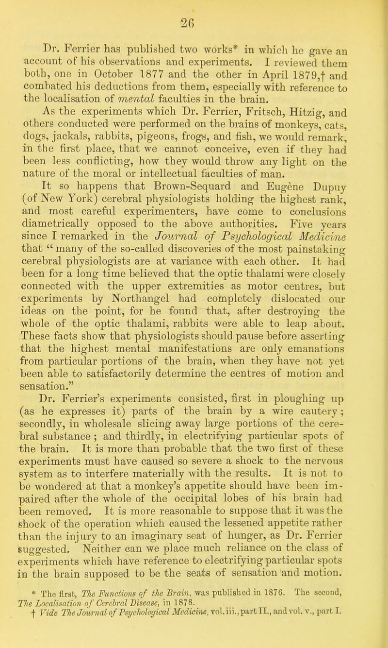 2C> Dr. Ferrier has published two works* in which he gave an account of his observations and experiments. I reviewed them both, one in October 1877 and the other in April 1879,f and combated his deductions from them, especially with reference to the localisation of mental faculties in the brain. As the experiments which Dr. Ferrier, Fritsch, Hitzig, and others conducted were performed on the brains of monkeys, cats, dogs, jackals, rabbits, pigeons, frogs, and fish, we would remark, in the first place, that we cannot conceive, even if they had been less conflicting, how they would throw any light on the nature of the moral or intellectual faculties of man. It so happens that Brown-Sequard and Eugene Dupuy (of New York) cerebral physiologists holding the highest rank, and most careful experimenters, have come to conclusions diametrically opposed to the above authorities. Five years since I remarked in the Journal of Psychological Medicine that “ many of the so-called discoveries of the most painstaking cerebral physiologists are at variance with each other. It had been for a long time believed that the optic thalami were closely connected with the upper extremities as motor centres, but experiments by Northangel had completely dislocated our ideas on the point, for he found that, after destroying the whole of the optic thalami, rabbits were able to leap about. These facts show that physiologists should pause before asserting that the highest mental manifestations are only emanations from particular portions of the brain, when they have not yet been able to satisfactorily determine the centres of motion and sensation.” Dr. Ferrier’s experiments consisted, first in ploughing up (as he expresses it) parts of the brain by a wire cautery ; secondly, in wholesale slicing away large portions of the cere- bral substance ; and thirdly, in electrifying particular spots of the brain. It is more than probable that the two first of these experiments must have caused so severe a shock to the nervous system as to interfere materially with the results. It is not to be wondered at that a monkey’s appetite should have been im- paired after the whole of the occipital lobes of his brain had been removed. It is more reasonable to suppose that it was the shock of the operation which caused the lessened appetite rather than the injury to an imaginary seat of hunger, as Dr. Ferrier suggested. Neither can we place much reliance on the class of experiments which have reference to electrifying particular spots in the brain supposed to be the seats of sensation and motion. * The first, The Functions of the Brain, was published in 1876. The second, The Localisation of Cerebral Disease, in 1878. f Fide The Journal of Psychological Medicine, vol. iii., part II., and vol. v., part I.