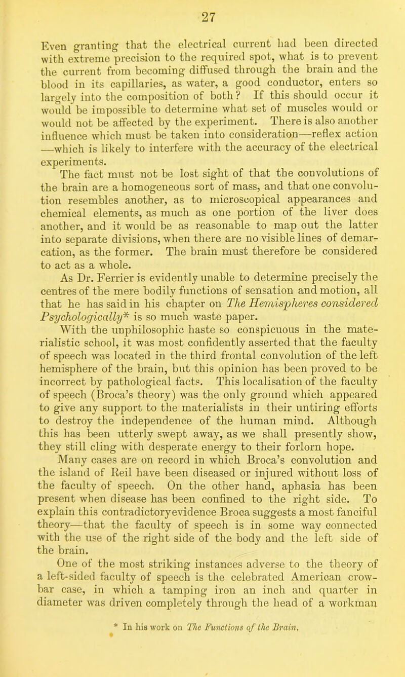 Even granting that the electrical current had been directed with extreme precision to the required spot, what is to prevent the current from becoming diffused through the brain and the blood in its capillaries, as water, a good conductor, enters so largely into the composition of both ? If this should occur it would be impossible to determine what set of muscles would or would not be affected by the experiment, d here is also another influence which must be taken into consideration—reflex action —which is likely to interfere with the accuracy of the electrical experiments. The fact must not be lost sight of that the convolutions of the brain are a homogeneous sort of mass, and that one convolu- tion resembles another, as to microscopical appearances and chemical elements, as much as one portion of the liver does another, and it would be as reasonable to map out the latter into separate divisions, when there are no visible lines of demar- cation, as the former. The brain must therefore be considered to act as a whole. As Dr. Ferrier is evidently unable to determine precisely the centres of the mere bodily functions of sensation and motion, all that he has said in his chapter on The Hemispheres considered Psychologically* is so much waste paper. With the unphilosophic haste so conspicuous in the mate- rialistic school, it was most confidently asserted that the faculty of speech was located in the third frontal convolution of the left hemisphere of the brain, but this opinion has been proved to be incorrect by pathological facts. This localisation of the faculty of speech (Broca’s theory) was the only ground -which appeared to give any support to the materialists in their untiring efforts to destroy the independence of the human mind. Although this has been utterly swept away, as we shall presently show, they still cling with desperate energy to their forlorn hope. Many cases are on record in which Broca’s convolution and the island of Reil have been diseased or injured without loss of the faculty of speech. On the other hand, aphasia has been present when disease has been confined to the right side. To explain this contradictoryevidence Broca suggests a most fanciful theory—that the faculty of speech is in some way connected with the use of the right side of the body and the left side of the brain. One of the most striking instances adverse to the theory of a left-sided faculty of speech is the celebrated American crow- bar case, in which a tamping iron an inch and quarter in diameter was driven completely through the head of a workman * In his work on The Functions qf the Brain.