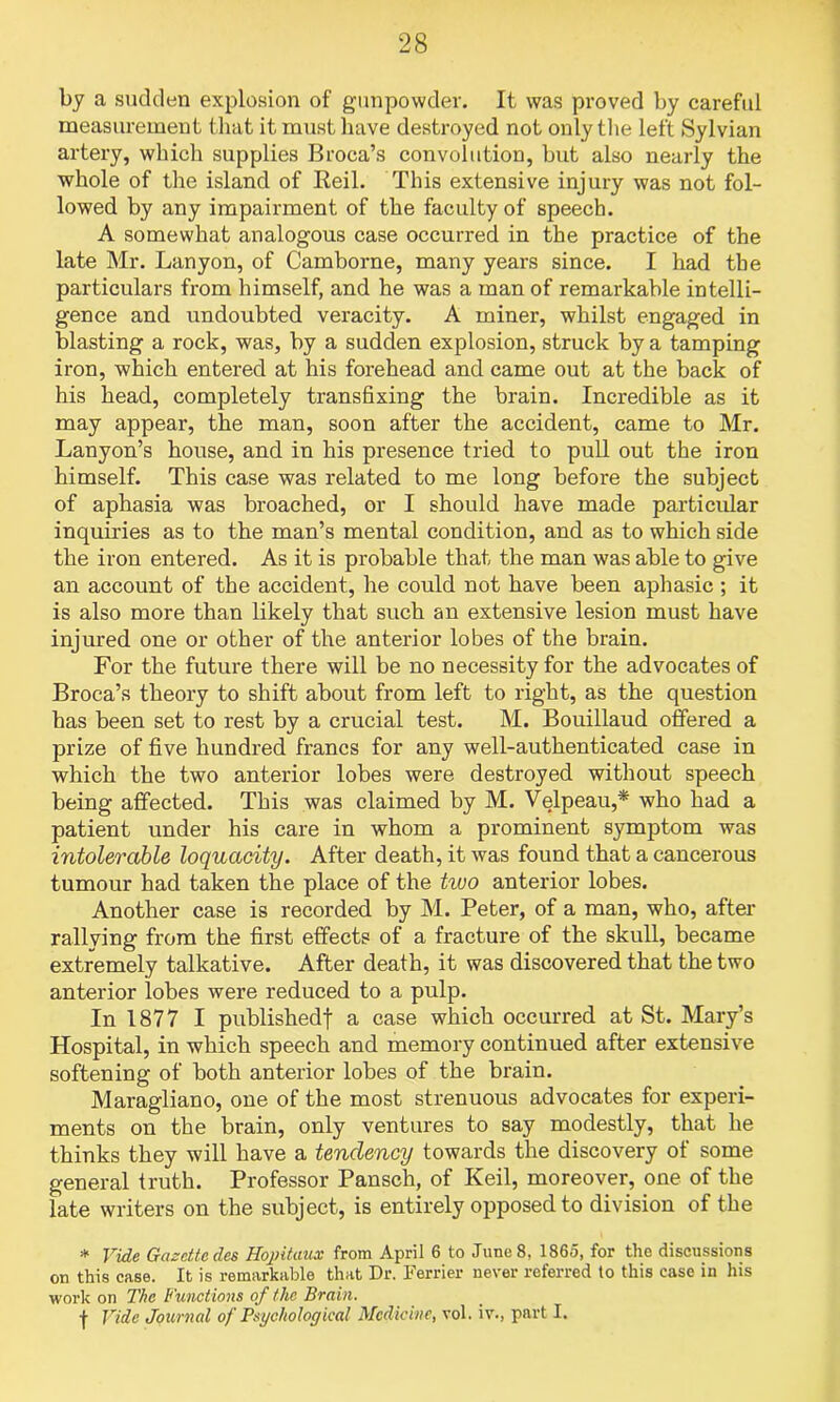 by a sudden explosion of gunpowder. It was proved by careful measurement that it must have destroyed not only the left Sylvian artery, which supplies Broca’s convolution, but also nearly the whole of the island of Beil. This extensive injury was not fol- lowed by any impairment of the faculty of speech. A somewhat analogous case occurred in the practice of the late Mr. Lanyon, of Camborne, many years since. I had the particulars from himself, and he was a man of remarkable intelli- gence and undoubted veracity. A miner, whilst engaged in blasting a rock, was, by a sudden explosion, struck by a tamping iron, which entered at his forehead and came out at the back of his head, completely transfixing the brain. Incredible as it may appear, the man, soon after the accident, came to Mr. Lanyon’s house, and in his presence tried to pull out the iron himself. This case was related to me long before the subject of aphasia was broached, or I should have made particular inquiries as to the man’s mental condition, and as to which side the iron entered. As it is probable that the man was able to give an account of the accident, he could not have been aphasic ; it is also more than likely that such an extensive lesion must have injured one or other of the anterior lobes of the brain. For the future there will be no necessity for the advocates of Broca’s theory to shift about from left to right, as the question has been set to rest by a crucial test. M. Bouillaud offered a prize of five hundred francs for any well-authenticated case in which the two anterior lobes were destroyed without speech being affected. This was claimed by M. Velpeau,* who had a patient under his care in whom a prominent symptom was intolerable loquacity. After death, it was found that a cancerous tumour had taken the place of the two anterior lobes. Another case is recorded by M. Peter, of a man, who, after rallying from the first effects of a fracture of the skull, became extremely talkative. After death, it was discovered that the two anterior lobes were reduced to a pulp. In 1877 I published! a case which occurred at St. Mary’s Hospital, in which speech and memory continued after extensive softening of both anterior lobes of the brain. Maragliano, one of the most strenuous advocates for experi- ments on the brain, only ventures to say modestly, that he thinks they will have a tendency towards the discovery of some general truth. Professor Pansch, of Keil, moreover, one of the late writers on the subject, is entirely opposed to division of the * Vide Gazette des Hopitaux from April 6 to June 8, 1865, for the discussions on this case. It is remarkable that Dr. Ferrier never referred to this case in his work on The Functions of the Brain. f Vide Journal of Psychological Medicine, vol. iv., part I.