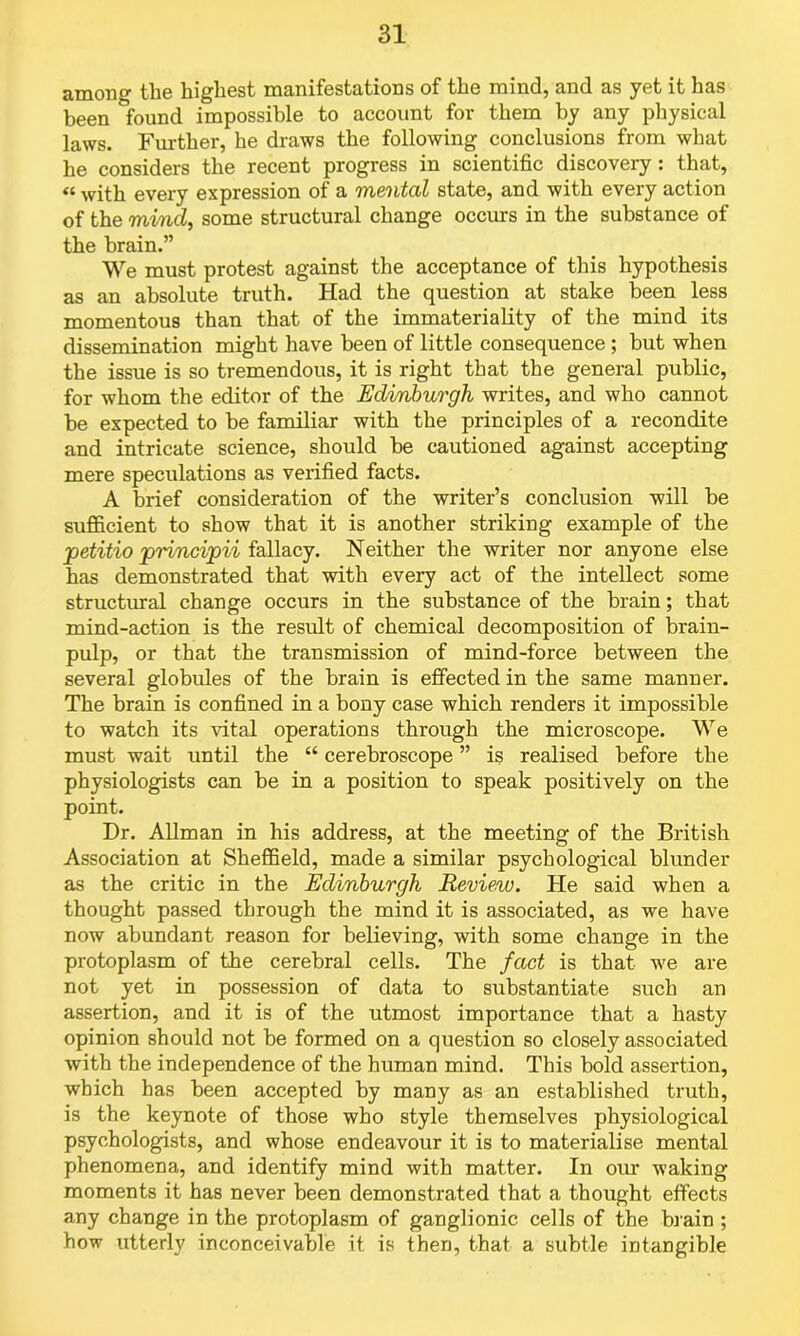 among the highest manifestations of the mind, and as yet it has been Ifound impossible to account for them by any physical laws. Further, he draws the following conclusions from what he considers the recent progress in scientific discovery: that, « with every expression of a mental state, and with every action of the mind, some structural change occurs in the substance of the brain.” We must protest against the acceptance of this hypothesis as an absolute truth. Had the question at stake been less momentous than that of the immateriality of the mind its dissemination might have been of little consequence ; but when the issue is so tremendous, it is right that the general public, for whom the editor of the Edinburgh writes, and who cannot be expected to be familiar with the principles of a recondite and intricate science, should be cautioned against accepting mere speculations as verified facts. A brief consideration of the writer’s conclusion will be sufficient to show that it is another striking example of the petitio principii fallacy. Neither the writer nor anyone else has demonstrated that with every act of the intellect some structural change occurs in the substance of the brain; that mind-action is the result of chemical decomposition of brain- pulp, or that the transmission of mind-force between the several globules of the brain is effected in the same manner. The brain is confined in a bony case which renders it impossible to watch its vital operations through the microscope. We must wait until the “ cerebroscope ” is realised before the physiologists can be in a position to speak positively on the point. Dr. Allman in his address, at the meeting of the British Association at Sheffield, made a similar psychological blunder as the critic in the Edinburgh Review. He said when a thought passed through the mind it is associated, as we have now abundant reason for believing, with some change in the protoplasm of the cerebral cells. The fact is that we are not yet in possession of data to substantiate such an assertion, and it is of the utmost importance that a hasty opinion should not be formed on a question so closely associated with the independence of the human mind. This bold assertion, which has been accepted by many as an established truth, is the keynote of those who style themselves physiological psychologists, and whose endeavour it is to materialise mental phenomena, and identify mind with matter. In oiu* waking moments it has never been demonstrated that a thought effects any change in the protoplasm of ganglionic cells of the brain ; how utterly inconceivable it is then, that a subtle intangible