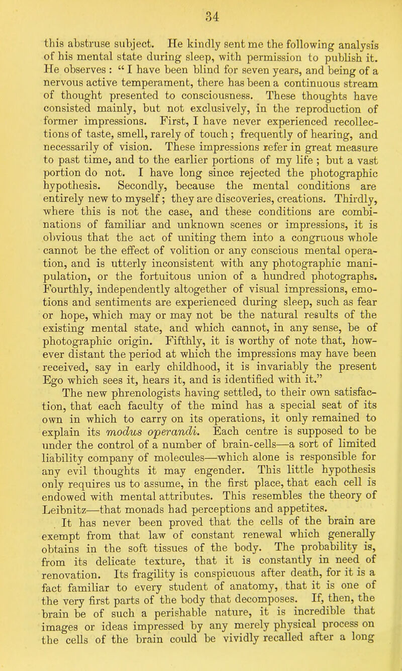 this abstruse subject. He kindly sent me the following analysis of his mental state during sleep, with permission to publish it. He observes : “ I have been blind for seven years, and being of a nervous active temperament, there has been a continuous stream of thought presented to consciousness. These thoughts have consisted mainly, but not exclusively, in the reproduction of former impressions. First, I have never experienced recollec- tions of taste, smell, rarely of touch; frequently of hearing, and necessarily of vision. These impressions refer in great measure to past time, and to the earlier portions of my life ; but a vast portion do not. I have long since rejected the photographic hypothesis. Secondly, because the mental conditions are entirely new to myself; they are discoveries, creations. Thirdly, where this is not the case, and these conditions are combi- nations of familiar and unknown scenes or impressions, it is obvious that the act of uniting them into a congruous whole cannot be the effect of volition or any conscious mental opera- tion, and is utterly inconsistent with any photographic mani- pulation, or the fortuitous union of a hundred photographs. Fourthly, independently altogether of visual impressions, emo- tions and sentiments are experienced during sleep, such as fear or hope, which may or may not be the natural results of the existing mental state, ancl which cannot, in any sense, be of photographic origin. Fifthly, it is worthy of note that, how- ever distant the period at which the impressions may have been received, say in early childhood, it is invariably the present Ego which sees it, hears it, and is identified with it.” The new phrenologists having settled, to their own satisfac- tion, that each faculty of the mind has a special seat of its own in which to carry on its operations, it only remained to explain its modus o'perandi. Each centre is supposed to be under the control of a number of brain-cells—a sort of limited liability company of molecules—which alone is responsible for any evil thoughts it may engender. This little hypothesis only requires us to assume, in the first place, that each cell is endowed with mental attributes. This resembles the theory of Leibnitz—that monads had perceptions and appetites. It has never been proved that the cells of the brain are exempt from that law of constant renewal which generally obtains in tbe soft tissues of the body. The probability is, from its delicate texture, that it is constantly in need, of renovation. Its fragility is conspicuous after death, for it is a fact familiar to every student of anatomy, that it is one of the very first parts of the body that decomposes. If, then, the brain be of such a perishable nature, it is incredible that images or ideas impressed by any merely physical process on the cells of the brain could be vividly recalled after a long