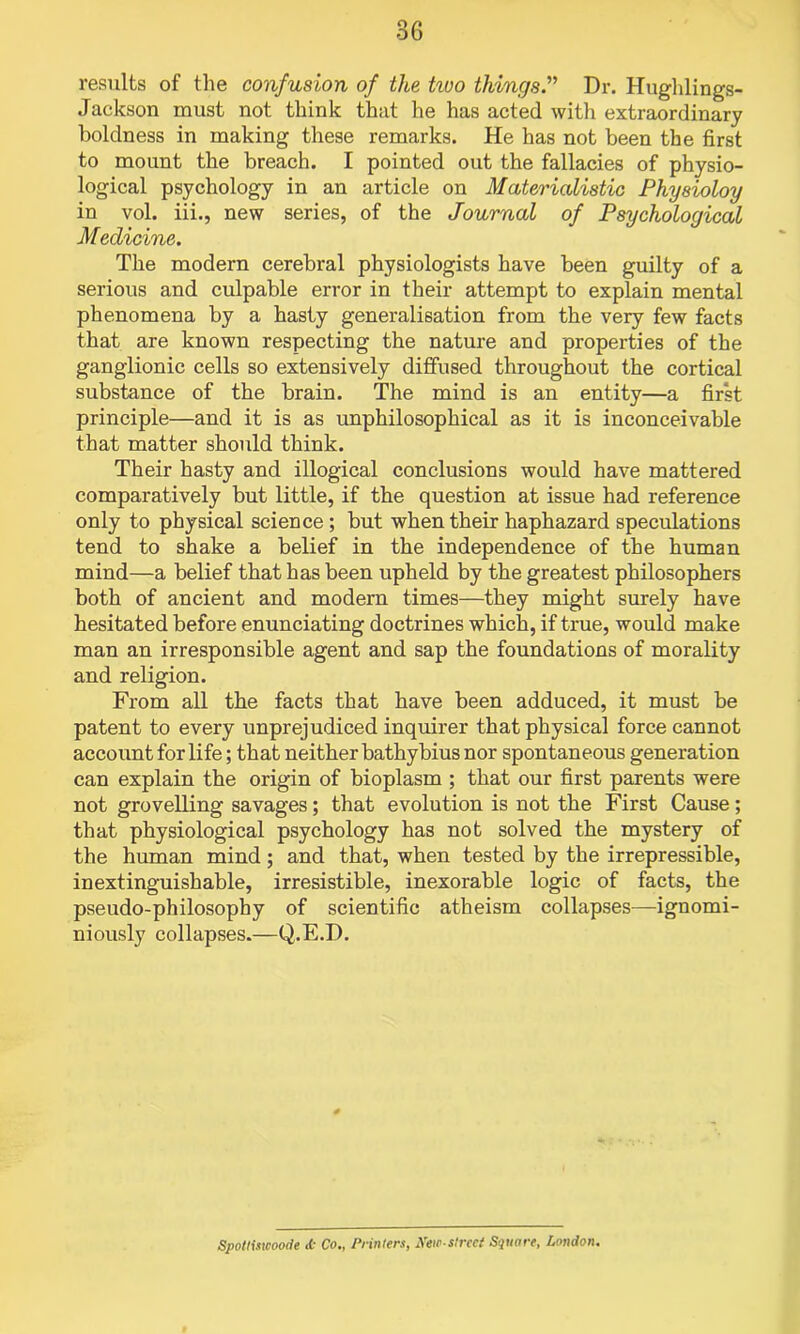 results of the confusion of the tivo things.” Dr. Hughlings- Jackson must not think that he has acted with extraordinary boldness in making these remarks. He has not been the first to mount the breach. I pointed out the fallacies of physio- logical psychology in an article on Materialistic Physioloy in vol. iii., new series, of the Journal of Psychological Medicine. The modern cerebral physiologists have been guilty of a serious and culpable error in their attempt to explain mental phenomena by a hasty generalisation from the very few facts that are known respecting the nature and properties of the ganglionic cells so extensively diffused throughout the cortical substance of the brain. The mind is an entity—a first principle—and it is as unphilosophical as it is inconceivable that matter should think. Their hasty and illogical conclusions would have mattered comparatively but little, if the question at issue had reference only to physical science ; but when their haphazard speculations tend to shake a belief in the independence of the human mind—a belief that has been upheld by the greatest philosophers both of ancient and modern times—they might surely have hesitated before enunciating doctrines which, if true, would make man an irresponsible agent and sap the foundations of morality and religion. From all the facts that have been adduced, it must be patent to every unprejudiced inquirer that physical force cannot account for life; that neither bathybius nor spontaneous generation can explain the origin of bioplasm ; that our first parents were not grovelling savages; that evolution is not the First Cause ; that physiological psychology has not solved the mystery of the human mind; and that, when tested by the irrepressible, inextinguishable, irresistible, inexorable logic of facts, the pseudo-philosophy of scientific atheism collapses—ignomi- niously collapses.—Q.E.D. Spottiswoode <t Co., Printers, New-street Square, London.