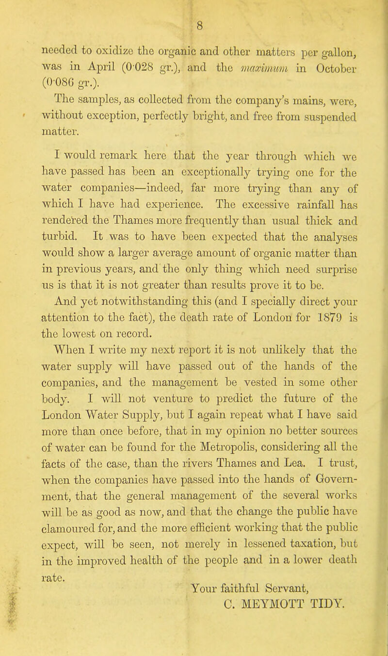 needed to oxidize the organic and other matters per gallon, was in April (0 028 gr.), and the maximum in October (0-08G gr.). The samples, as collected from the company’s mains, were, without exception, perfectly bright, and free from suspended matter. I I would remark here that the year through which we have passed has been an exceptionally trying one for the water companies—indeed, far more trying than any of which I have had experience. The excessive rainfall has rendered the Thames more frequently than usual thick and turbid. It was to have been expected that the analyses would show a larger average amount of organic matter than in previous years, and the only thing which need surprise us is that it is not greater than results prove it to be. And yet notwithstanding this (and I specially direct your attention to the fact), the death rate of London for 1879 is the lowest on record. When I write my next report it is not unlikely that the water supply will have passed out of the hands of the companies, and the management be vested in some other body. I will not venture to predict the future of the London Water Supply, but I again repeat what I have said more than once before, that in my opinion no better sources of water can be found for the Metropolis, considering all the facts of the case, than the rivers Thames and Lea. I trust, when the companies have passed into the hands of Govern- ment, that the general management of the several works will be as good as now, and that the change the public have clamoured for, and the more efficient working that the public expect, will be seen, not merely in lessened taxation, but in the improved health of the people and in a lower death rate. Your faithful Servant, C. MEYMOTT TIDY.