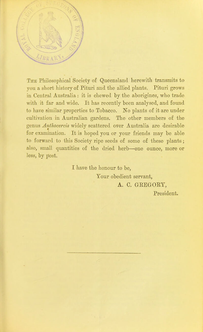 The Philosophical Society o£ Queensland herewith transmits to you a short history of Pituri and the allied plants. Pituri grows in Central Australia : it is chewed by the aborigines, who trade with it far and wide. It has recently been analysed, and found to have similar properties to Tobacco. Ho plants of it are under cultivation in Australian gardens. The other members of the genus Anthocercis widely scattered over Australia are desirable for examination. It is hoped you or your friends may be able to forward to this Society ripe seeds of some of these plants; also, small quantities of the dried herb—one ounce, more or less, by post. I have the honour to be, Tour obedient servant, A. C. GREGORY, President.