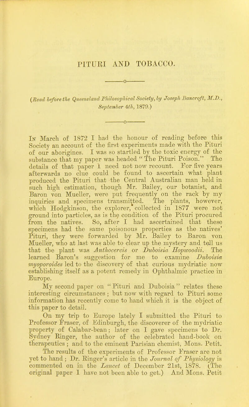 {Read before the Queensland Philosophical Society, by Joseph Bancroft, M.D., September 4th, 1879.) 0 In March of 1872 I had the honour of reading before this Society an account of the first experiments made with the Pituri of our aborigines. I was so startled by the toxic energy of the substance that my paper was headed “ The Pituri Poison.” The details of that paper 1 need not now recount. For five years afterwards no clue could be found to ascertain what plant produced the Pituri that the Central Australian man held in such high estimation, though Mr. Bailey, our botanist, and Baron von Mueller, were put frequently on the rack by my inquiries and specimens transmitted. The plants, however, which Hodgkinson, the explorer, collected in 1877 were not ground into particles, as is thp condition of the Pituri procured from the natives. So, after I had ascertained that these specimens had the same poisonous properties as the natives’ Pituri, they were forwarded by Mr. Bailey to Baron von Mueller, who at last was able to clear up the mystery and tell us that tbe plant was Antliocercis or Duboisia Hopwoodii. The learned Baron’s suggestion for me to examine Duboisia myoporoides led to the discovery of that curious mydriatic now establishing itself as a potent remedy in Ophthalmic practice in Europe. My second paper on “ Pituri and Duboisia ” relates these interesting circumstances ; but now with regard to Pituri some information has recently come to hand which it is the object of this paper to detail. On my trip to Europe lately I submitted the Pituri to Professor Eraser, of Edinburgh, the discoverer of the mydriatic property of Calabar-bean; later on I gave specimens to Dr. Sydney Ringer, the author of the celebrated hand-book on therapeutics ; and to the eminent Parisian chemist, Mons. Petit. The results of the experiments of Professor Eraser are not yet to hand ; Dr. Ringer’s article in the Journal of Physiology is commented on in the Lancet of December 21st, 1878. (.The