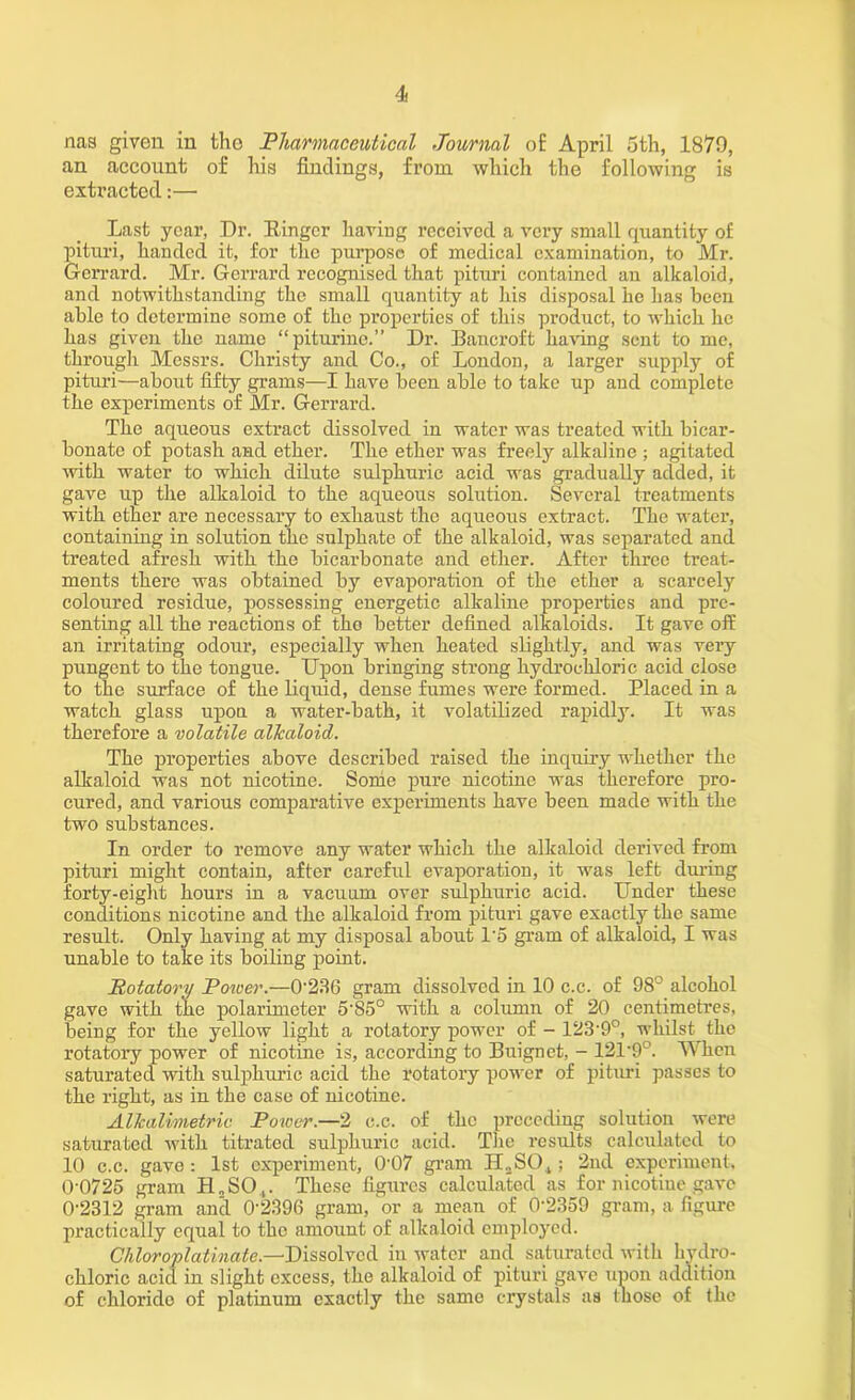 nag given in tho Pharmaceutical Journal of April 5th, 1879, an account of his findings, from which the following is extracted:— Last year, Dr. Ringer having received a very small quantity of pituri, handed it, for the purpose of medical examination, to Mr. Gerrard. Mr. Gerrarcl recognised that pituri contained an alkaloid, and notwithstanding the small quantity at his disposal he has been able to determine some of the properties of this product, to which he has given the name “piturine.” Dr. Bancroft having sent to me, through Messrs. Christy and Co., of London, a larger supply of pituri—about fifty grams—I have been able to take up and complete the experiments of Mr. Gerrard. The aqueous extract dissolved in water was treated with bicar- bonate of potash and ether. The ether was freely alkaline ; agitated with water to which dilute sulphuric acid was gradually added, it gave up the alkaloid to the aqueous solution. Several treatments with ether are necessary to exhaust tho aqueous extract. The water, containing in solution the sulphate of the alkaloid, was separated and treated afresh with the bicarbonate and ether. After three treat- ments there was obtained by evaporation of the ether a scarcely coloured residue, possessing energetic alkaline properties and pre- senting all the reactions of tho better defined alkaloids. It gave ofE an irritating odour, especially when heated slightly, and was very pungent to the tongue. Upon bringing strong hydrochloric acid close to the surface of the liquid, dense fumes were formed. Placed in a watch glass upon a water-bath, it volatilized rapidly. It was therefore a volatile allcaloid. The properties above described raised the inquiry whether the alkaloid was not nicotine. Some pure nicotine was therefore pro- cured, and various comparative experiments have been made with the two substances. In order to remove any water which the alkaloid derived from pituri might contain, after careful evaporation, it was left during forty-eight hours in a vacuum over sulphuric acid. Under these conditions nicotine and the alkaloid from pituri gave exactly the same result. Only having at my disposal about 1*5 gram of alkaloid, I was unable to take its boiling point. Rotatory Potver.—0*236 gram dissolved in 10 c.c. of 98° alcohol gave with the polarimeter 5‘85° with a column of 20 centimetres, being for the yellow light a rotatory power of - 123-9°, whilst the rotatory power of nicotine is, according to Buignet, - 121’9°. When saturated with sulphuric acid the rotatory power of pituri passes to the right, as in the case of nicotine. AUcalimetric Power.—2 c.c. of the preceding solution were saturated with titrated sulphuric acid. The results calculated to 10 c.c. gave: 1st experiment, 0*07 gram ELSO.,; 2nd experiment. 0-0725 gram H„SO,. These figures calculated as for nicotine gave 0-2312 gram and 0'2396 gram, or a mean of 0‘2359 gram, a figure practically equal to the amount of alkaloid employed. Chloroplatinate.—Dissolved in water and saturated with hydro- chloric acid in slight excess, the alkaloid of pituri gave upon addition of chlorido of platinum exactly the same crystals as those of the