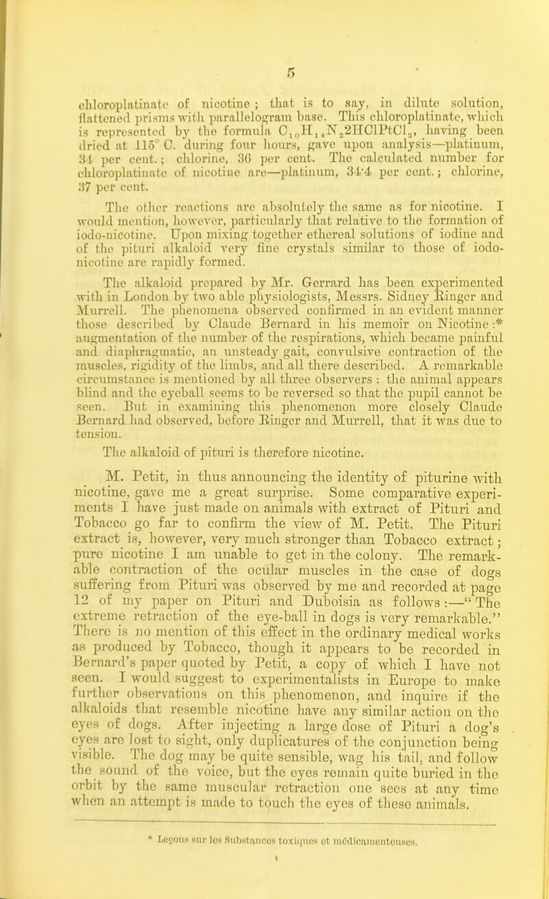 flattened prisms with, parallelogram base. This chloroplatinatc, which is represented by the formula. C10H14N22HClPtCl!!, having been dried at 115° C. during four hours, gave upon analysis—platinum, 34 per cent.; chlorine, 36 per cent. The calculated number for cliloroplatinate of nicotine are—platinum, 34'4 per cent.; chlorine, 37 per cent. The other reactions are absolutely the same as for nicotine. I would mention, however, particularly that relative to the formation of iodo-nicotine. Upon mixing together ethereal solutions of iodine and of the pituri alkaloid very tine crystals similar to those of iodo- nicotine are rapidly formed. The alkaloid prepared by Mr. Gerrard has been experimented with in London by two able physiologists, Messrs. Sidney Singer and Murrell. The phenomena observed confirmed in an evident manner those described by Claude Bernard in his memoir on Nicotine :* augmentation of the number of the respirations, which became painful and diaphragmatic, an unsteady gait, convulsive contraction of the muscles, rigidity of the limbs, and all there described. A remarkable circumstance is mentioned by all three observers : the animal appears blind and the eyeball seems to be reversed so that the pupil cannot be seen. But in examining this phenomenon more closely Claude Bernard had observed, before Einger and Murrell, that it was due to tension. The alkaloid of pituri is therefore nicotine. M. Petit, in thus announcing the identity of piturine with nicotine, gave me a great surprise. Some comparative experi- ments I have just made on animals with extract of Pituri and Tobacco go far to confirm the view of M. Petit. The Pituri extract is, however, very much stronger than Tobacco extract; pure nicotine I am unable to get in the colony. The remark- able contraction of the ocular muscles in the case of dogs suffering from Pituri was observed by me and recorded at page 12 of my paper on Pituri and Duboisia as follows :—“ The extreme retraction of the eye-ball in dogs is very remarkable.” There is no mention of this effect in the ordinary medical works as produced by Tobacco, though it appears to be recorded in Bernard’s paper quoted by Petit, a copy of which I have not seen. I would suggest to experimentalists in Europe to make further observations on this phenomenon, and inquire if the alkaloids that resemble nicotine have any similar action on the eyes of dogs. After injecting a large dose of Pituri a dog’s eyes are lost to sight, only duplicatures of the conjunction being visible. The dog may be quite sensible, wag his tail, and follow the sound of the voice, but the eyes remain quite buried in the orbit by the same muscular retraction one sees at any time when an attempt is made to touch the eyes of theso animals. * Logons sur les Substancos toxiciues ot mCdicatnentousos.