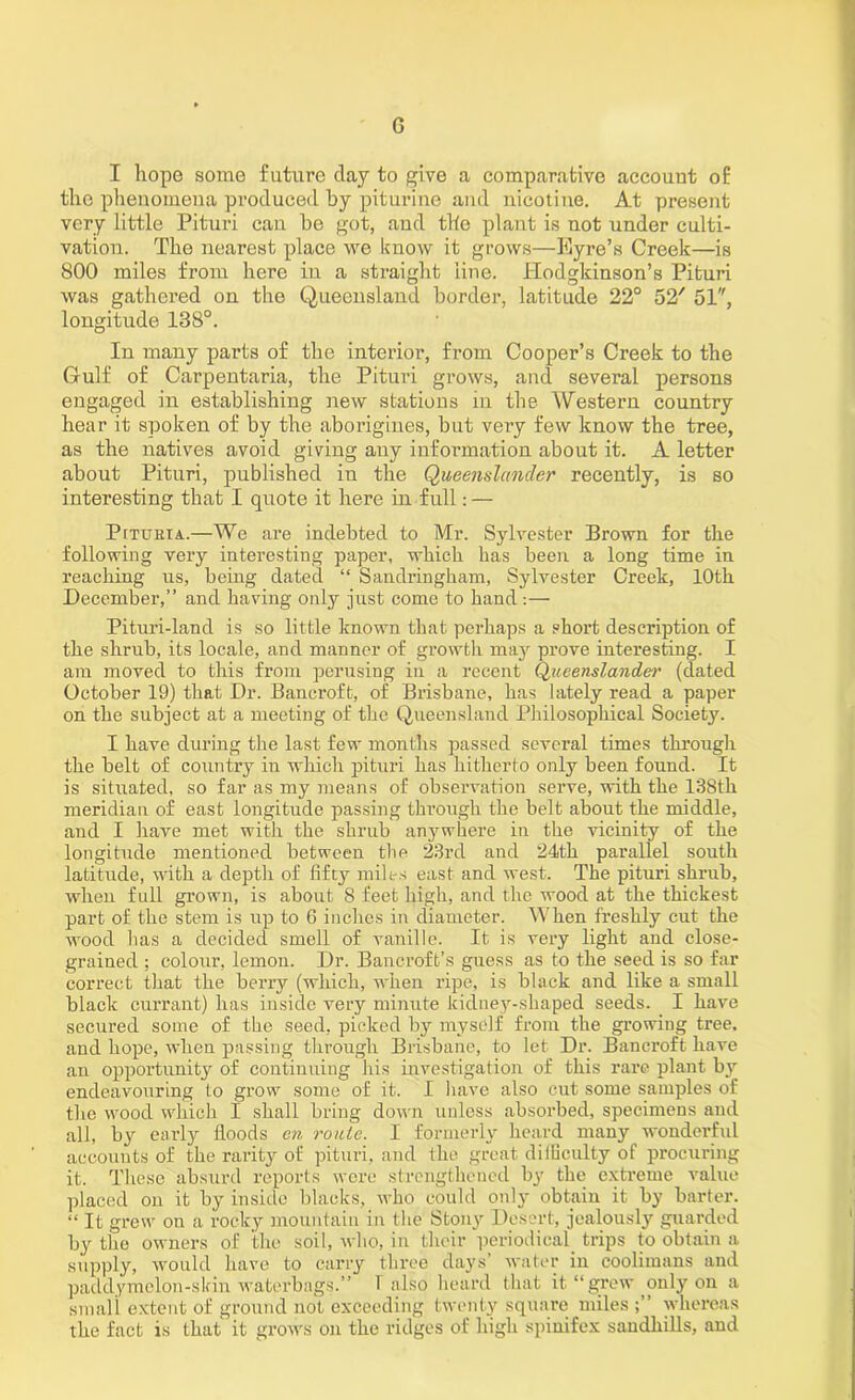 G I hopo some future clay to give a comparative account of the phenomena produced by piturine and nicotine. At present very little Pituri can be got, and the plant is not under culti- vation. The nearest place we know it grows—Eyre’s Creek—is 800 miles from here in a straight line, llodgkinson’s Pituri was gathered on the Queensland border, latitude 22° 52' 51, longitude 138°. In many parts of the interior, from Cooper’s Creek to the Gulf of Carpentaria, the Pituri grows, and several persons engaged in establishing new stations in the Western country hear it spoken of by the aborigines, but very few know the tree, as the natives avoid giving any information about it. A letter about Pituri, published in the Queenslander recently, is so interesting that I quote it here in full: — PtTUEiA.—We are indebted to Mr. Sylvester Brown for the following very interesting paper, which has been a long time in reaching us, being dated “ Sandringham, Sylvester Creek, 10th December,” and having only just come to hand :— Pituri-land is so little known that perhaps a short description of the shrub, its locale, and manner of growth may prove interesting. I am moved to this from perusing in a recent Queenslander (elated October 19) that Dr. Bancroft, of Brisbane, has lately read a paper on the subject at a meeting of the Queensland Philosophical Society. I have during the last few months passed several times through the belt of country in which pituri has hitherto only been found. It is situated, so far as my means of observation serve, with the 138th meridian of east longitude passing through the belt about the middle, and I have met with the shrub anywhere in the vicinity of the longitude mentioned between the 23rd and 24th parallel south latitude, with a depth of fifty milts east and west. The pituri shrub, when full grown, is about 8 feet high, and the wood at the thickest part of the stem is up to 6 inches in diameter. When freshly cut the wood has a decided smell of vanille. It is very light and close- grained ; colour, lemon. Dr. Bancroft’s guess as to the seed is so far correct that the berry (which, when ripe, is black and like a small black currant) has inside very minute kidney-shaped seeds. I have secured some of the seed, picked by myself from tbe growing tree, and hope, when passing through Brisbane, to let Dr. Bancroft have an opportunity of continuing his investigation of this rare plant by endeavouring to grow some of it. I have also cut some samples of the wood which I shall bring down unless absorbed, specimens and all, by early floods en route. I formerly heard many wonderful accounts of the rarity of pituri, and the great dilGculty of procuring it. These absurd reports were strengthened by the extreme value placed on it by inside blacks, who could only obtain it by barter. “ It grew on a rocky mountain in the Stony Desert, jealously guarded by the owners of the soil, who, in their periodical trips to obtain a supply, would have to carry three days’ water in coolimans and paddymolon-slrin waterbags.” 1 also heard that it “grew only on a small extent of ground not exceeding twenty square miles whereas the fact is that it grows on the ridges of high spinifex sandhills, and