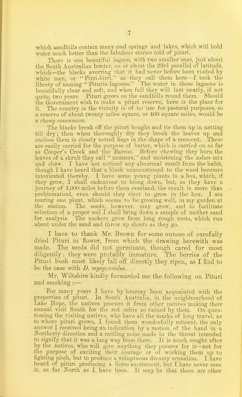 •which sandhills contain many cool springs and lakes, which will hold water much better than the fabulous stories told of pituri. There is one beautiful lagoon, with two smaller ones, just about the South Australian border, on or about the 23rd parallel of latitude, which—the blacks averring that it had never before been visited by white men, or “ Pirri-birri,” as they call them here—I took the liberty of naming “ Pituria lagoons.” The water in these lagoons is beautifully clear and soft, and when full they will last nearly, if not quite, two years. Pituri grows on the sandhills round them. Should the Government wish to make a pituri reserve, here is the place for it. The country in the vicinity is of no use for pastoral purposes, so a reserve of about twenty miles square, or 400 square miles, would be a cheap concession. The blacks break off the pituri boughs and tie them up in netting till dry; then when thoroughly dry they break the leaves up and enclose them in closely netted bags in the shape of a crescent. These are easily carried for the purpose of barter, which is carried on as far as Cooper’s Creek and the Barcoo. Befoi’e chewing they burn the leaves of a shrub they call “ montera,” and moistening the ashes mix and clniw. I have not noticed any abnormal result from the habit, though I have heard that a black unaccustomed to the weed becomes intoxicated thereby. I have some young plants in a box, which, if they grow, I shall endeavour to bring down, but, as they have a journey of 1,000 miles before them overland, the result is more than problematical, even should they elect to grow in the box. I am rearing one plant, which seems to be growing well, in my garden at the station. The seeds, however, may grow, and to facilitate selection of a proper soil I shall bring down a sample of mother sand for analysis. The suckers grow from long rough roots, which run about under the sand and throw up shoots as they go. I have to thank Mr. Brown for some ounces of carefully dried Pituri in flower, from which the drawing herewith was made. The seeds did not germinate, though cared for most diligently: they were probably immature. The berries of the Pituri bush most likely fall off directly they ripen, as I find to be the case with D. wiyoporoicles. Mr. Wiltshire kindly forwarded me the following on Pituri and smoking :— For many years I have by hearsay been acquainted with the properties of pituri. In South Australia, in the neighbourhood of Lake Hope, the natives procure it from other natives making their annual visit South for the red ochre so valued by them. On ques- tioning the visiting natives, who have all the marks of long travel, as to where pituri grows, I found them wonderfully reticent, the only answer I received being an indication by a motion of the hand in a Northerly direction and a rattling noise made in the throat intended to signify that it was a long way from there. It is much sought after by the natives, who will give anything they possess for it—not for the purpose of exciting their courage or of working them up to fighting pitch, but to produce a voluptuous dreamy sensation. I have heard of pituri producing a fierce excitement, but I have never seen it, as far North as I have been. It may be that there are other