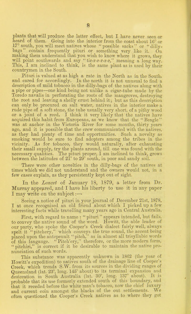 plants that will produce the latter effect, hut I have never seen or heard of them. Going into the interior from the coast about 16° or 17° south, you will meet natives whose “ possible sacks ” or “ dilly- bags” contain frequently pituri or something very like it. On making them understand that you wish to know where it grows, they will point southwards and say “ tir-r-r-r-r-r,” meaning a long way. This, I am inclined to think, is the same plant as is used by their countrymen in the South. Pituri is valued at as high a rate in the North as in the South, and cared for accordingly. In the north it is not unusual to find a description of mild tobacco in the dilly-bags of the natives along with a pipe or pipes—one kind being not unlike a cigar-tube made by the Toredo navalis in perforating the roots of the mangroves, destroying the root and leaving a shelly crust behind it; but as this description can only be procured on salt water, natives in the interior make a rude pipe of a soft stone, the tube usually very short, of a pithy wood or a joint of a reed. I think it very likely that the natives have acquired this habit from Europeans, as we know that the “Beagle” was at anchor in the Victoria Elver for some months, thirty years ago, and it is possible that the crew communicated with the natives, as they had plenty of time and opportunities. Such a novelty as smoking would be sure to find adopters among the tribes in the vicinity. As for tobacco, they would naturally, after exhausting their small supply, try the plants around, till one was found with the necessary qualities. The pituri proper, I am inclined to think, grows between the latitudes of 21° to 29° south, in poor and sandy soil. There were other novelties in the dilly-bags of the natives at times which we did not understand and the owners would not, in a few cases explain, as they persistently kept out of sight. In the Lancet of January 18, 1879, a letter from Dr. Murray appeared, and I have his liberty to use it in any paper I may write on the subject:—- Seeing a notice of pituri in your journal of December 21st, 1878, I at once recognised an old friend about which I picked up a few interesting facts while travelling many years ago in Central Australia. First, with regard to name : “ pituri” appears intended, but fails, to convey the native sound of the word. Howitt, the able leader of our party, who spoke the Cooper’s Creek dialect fairly well, always spelt it “ pitekery,” which conveys the true sound, the accent being placed upon the antepenult “pitch,” as in almost all trisyllabic words of this langauge. “Pitch'ery,” therefore, or the more modern form, “ pitchiri,” is correct if it be desirable to maintain the native pro- nunciation of such words. This substance was apparently unknown in 1862 (the year of Howitt’s expedition) to natives south of the drainage line of Cooper’s Creek, which trends S.W. from its sources in the dividing ranges of Queensland (lat. 23°, long. 145° about) to its terminal expansion and desiccation in South Australia (lat. 30, long. 137 about). It is probable that its use formerly extended south of this boundary, and that it receded before the white man’s tobacco, now the chief luxury and current coin amongst the blacks of the out settlements. We often questioned the Cooper’s Creek natives as to where they got