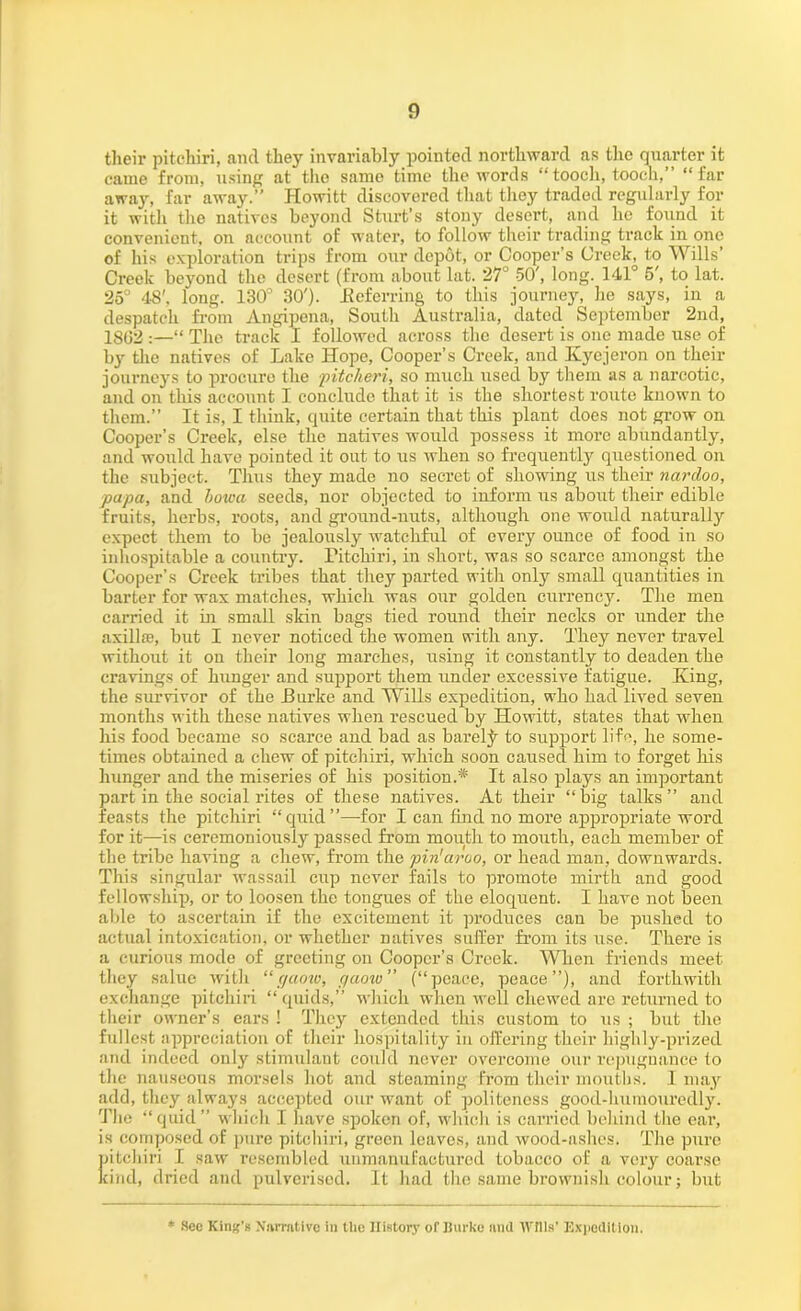 their pitchiri, and they invariably pointed northward as the quarter it came from, using at the same time the words “tooch, tooch,” “far away, far away.” Howitt discovered that they traded regularly for it with the natives beyond Sturt’s stony desert, and he found it convenient, on account of water, to follow their trading track in one of his exploration trips from our depot, or Cooper’s Creek, to Wills’ Creek beyond the desert (from about lat. 27° 50', long. 141° 5', to lat. 25° 48', long. 130° 30'). .Referring to this journey, he says, in a despatch from Angipena, South Australia, dated September 2nd, 1862 :—“ The track I followed across the desert is one made use of by the natives of Lake Hope, Cooper’s Creek, and Kyejeron on their journeys to procure the pitclieri, so much used by them as a narcotic, and on this account I conclude that it is the shortest route known to them.” It is, I think, quite certain that this plant does not grow on Cooper’s Creek, else the natives would possess it more abundantly, and would have pointed it out to us when so frequently questioned on the subject. Thus they made no secret of showing us their nardoo, ■papa, and howa seeds, nor objected to inform us about their edible fruits, herbs, roots, and ground-nuts, although one would naturally expect them to be jealously watchful of every ounce of food in so inhospitable a country. Pitchiri, in short, was so scarce amongst the Cooper’s Creek tribes that they parted with only small quantities in barter for wax matches, which was our golden currency. The men carried it in small skin bags tied round their necks or under the axilla;, but I never noticed the women with any. They never travel without it on their long marches, using it constantly to deaden the cravings of hunger and support them under excessive fatigue. King, the survivor of the Burke and Wills expedition, who had lived seven months with these natives when rescued by Howitt, states that when his food became so scarce and bad as barely to support life, he some- times obtained a chew of pitchiri, which soon caused him to forget his hunger and the miseries of his position.* It also plays an important part in the social rites of these natives. At their “big talks” and feasts the pitchiri “quid”—-for I can find no more appropriate word for it—is ceremoniously passed from mouth to mouth, each member of the tribe having a chew, from the pin’aroo, or head man, downwards. This singular wassail cup never fails to promote mirth and good fellowship, or to loosen the tongues of the eloquent. I have not been able to ascertain if the excitement it produces can be pushed to actual intoxication, or whether natives suffer from its use. There is a curious mode of greeting on Cooper’s Creek. When friends meet they salue with “gaoio, qaotu” (“peace, peace”), and forthwith exchange pitchiri “ quids,” which when well chewed are returned to their owner’s ears ! They extended this custom to us ; but the fullest appreciation of their hospitality in offering their highly-prized and indeed only stimulant could never overcome our repugnance to the nauseous morsels hot and steaming from their mouths. I may add, they always accepted our want of politeness good-lminourcdly. 'The “quid” which I have spoken of, which is carried behind the ear, is composed of pure pitchiri, green leaves, and wood-ashes. The pure pitchiri I saw resembled unmanufactured tobacco of a very coarse kind, dried aud pulverised. It had the same brownish colour; but * Sec King's Narrative in the History ofliurko and Wills' Expedition.