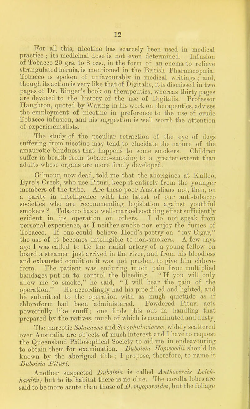 Por all this, nicotine has scarcely been used in medical practice ; its medicinal dose is not even determined. Infusion of Tobacco 20 grs. to 8 ozs., in the form of an enema to relieve strangulated hernia, is mentioned in the British Pharmacopoeia. Tobacco is spoken of unfavourably in medical writings ; and, though its action is very like that of Digitalis, it is dismissed in two pages of Dr. Einger’s book on therapeutics, whereas thirty pages are devoted to the history of the use of Digitalis. Professor Ilaughton, quoted by Waring in his Avoi'k on therapeutics, advises the employment of nicotine in preference to the use of crude Tobacco infusion, and his suggestion is well worth the attention of experimentalists. The study of the peculiar retraction of the eye of dogs suffering from nicotine may tend to elucidate the nature of the amaurotic blindness that happens to some smokers. Children suffer in health from tobacco-smoking to a greater extent than adults whose organs are more firmly developed. Gfilmour, now dead, told me that the aborigines at Kulloo, Eyre’s Creek, who use Pituri, keep it entirely from the younger members of the tribe. Are these poor Australians not, then, on a parity in intelligence with the latest of our anti-tobacco societies who are recommending legislation against youthful smokers F Tobacco has a well-marked soothing effect sufficiently evident in its operation on others. I do not speak from personal experience, as I neither smoke nor enjoy the fumes of Tobacco. If one could believe Hood’s poetry on “my Cigar,” the use of it becomes intelligible to non-smokers. A few days ago I was called to tie the radial artery of a young fellow on board a steamer just arrived in the river, and from his bloodless and exhausted condition it was not prudent to give him chloro- form. The patient was enduring much paiu from multiplied bandages put on to control the bleeding. “ If you will only allow me to smoke,” he said, “ I will bear the pain of the operation.” He accordingly had his pipe filled and lighted, and he submitted to the operation with as much quietude as if chloroform had been administered. Powdered Pituri ads powerfully like snuff; one finds this out in handling that prepared by the natives, much of which is comminuted and dusty_ The narcotic Solanacece andScrophulariacece, widely scattered over Australia, are objects of much interest, and I have to request the Queensland Philosophical Society to aid me in endeavouring to obtain them for examination. Duboisia Hopwoodii should be known by the aborigual title; I propose, therefore, to name it Duboisia Pituri. Another suspected Duboisia is called Anthocei'cis LeicJi- hardtii; but to its habitat there is no clue. The corolla lobes arc said to bo more acute than those of D. myoporoides, but the foliage